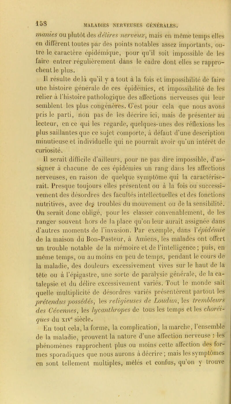 manies ou plutôt des délires nerveux, mais en môme temps elles en diffèrent toutes par des points notables assez importants, ou- tre le caractère épidémicjue, pour qu'il soit impossible de les faire entrer régulièrement dans le cadre dont elles se rappro- chent le plus. Il résulte delà qu'il y a tout à la fois et impossibilité de faire une histoire générale de ces épidémies, et impossibilité de les relier à l'histoire pathologique des affections nerveuses qui leur semblent les plus congénères. C'est pour cela que nous avons pris le parti, non pas de les décrire ici, mais de présenter au lecteur, en ce qui les regarde, quelques-unes des réflexions les plus saillantes que ce sujet comporte, à défaut d'une description minutieuse et individuelle qui ne pourrait avoir qu'un intérêt de curiosité. Il serait difficile d'ailleurs, pour ne pas dire impossible, d'as- signer à chacune de ces épidémies un rang dans les affections nerveuses, en raison de quelque symptôme qui la caractérise- rait. Presque toujours elles présentent ou à la fois ou successi- vement des désordres des facultés intellectuelles et des fonctions nutritives, avec des troubles du mouvement ou de la sensibilité. On serait donc obligé, pour les classer convenablement, de les ranger souvent hors de la place qu'on leur aurait assignée dans d'autres moments de l'invasion. Par exemple, dans Xépidémie de la maison du Bon-Pasteur, à Amiens, les malades ont offert un trouble notable de la mémoire et de l'intelligence; puis, en môme temps, ou au moins en peu de temps, pendant le cours de la maladie, des douleurs excessivement vives sur le haut de la tête ou à l'épigastre, une sorte de paralysie générale, de la ca- talepsie et du délire excessivement variés. Tout le monde sait quelle multiplicité de désordres variés présentèrent partout les prétendus possédés, les religieuses de Loudnn, les trembleurs des Cévennes, les lycanthropes de tous les temps et les choréi- ques du xivc siècle. En tout cela, la forme, la complication, la marche, l'ensemble de la maladie, prouvent la nature d'une affection nerveuse : les phénomènes rapprochent plus ou moins cette affection des for- mes sporadiques que nous aurons à décrire; mais les symptômes en sont tellement multiples, mêlés et confus, qu'on y trouve
