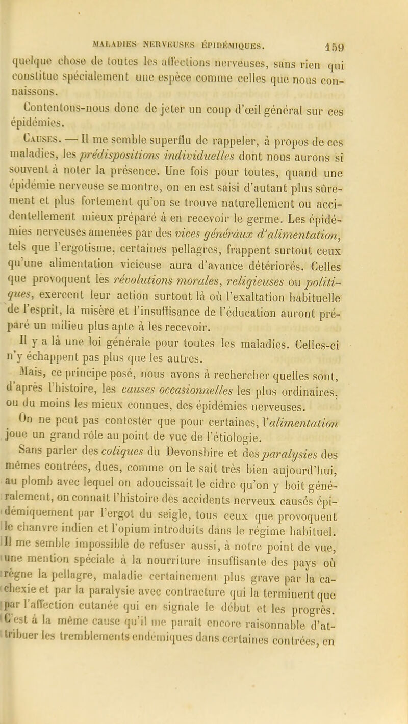 linéique chose de loutes les affections nerveuses, sans rien qui constitue spécialement une espèce comme celles que nous con- naissons. Coutentons-nous donc de jeter un coup d'œil général sur ces épidémies. Causes. — Il me semble superflu de rappeler, à propos de ces maladies, les prédispositio?is individuelles dont nous aurons si souvent à noter la présence. Une fois pour toutes, quand une épidémie nerveuse se montre, on en est saisi d'autant plus sûre- ment et plus fortement qu'on se trouve naturellement ou acci- dentellement mieux préparé a en recevoir le germe. Les épidé- mies nerveuses amenées par des vices généraux d'alimentation, tels que l'ergotisme. certaines pellagres, frappent surtout ceux qu'une alimentation vicieuse aura d'avance détériorés. Celles que provoquent les révolutions morales, religieuses ou politi- ques, exercent leur action surtout là où l'exaltation habituelle de l'esprit, la misère et l'insuffisance de l'éducation auront pré- paré un milieu plus apte cà les recevoir. Il y a là une loi générale pour toutes les maladies. Celles-ci n'y échappent pas plus que les autres. MaiSj ce principe posé, nous avons à rechercher quelles sont, d'après l'histoire, les causes occasionnelles les plus ordinaires, ou du moins les mieux connues, des épidémies nerveuses. On ne peut pas contester que pour certaines, Y alimentation joue un grand rôle au point de vue de 1 etiologie. Sans parler des coliques du Devonshire et des paralysies des mêmes contrées, dues, comme on le sait très bien aujourd'hui, au plomb avec lequel on adoucissait le cidre qu'on y boit géné- ralement, on connaît l'histoire des accidents nerveux causés épi- -demiquernent par l'ergot du seigle, tous ceux que provoquent lie chanvre indien et l'opium introduits dans le régime habituel. III me semble impossible de refuser aussi, à notre point de vue, 'une mention spéciale à la nourriture insuffisante des pays où :régne la pellagre, maladie certainement plus grave par la ca- chexie et par la paralysie avec contracture qui la terminent que par l'affection cutanée qui en signale le début et les progrès, fest à la même cause qu'il me parait encore raisonnable d'at- Iribuer les tremblements endémiques dans certaines contrées en