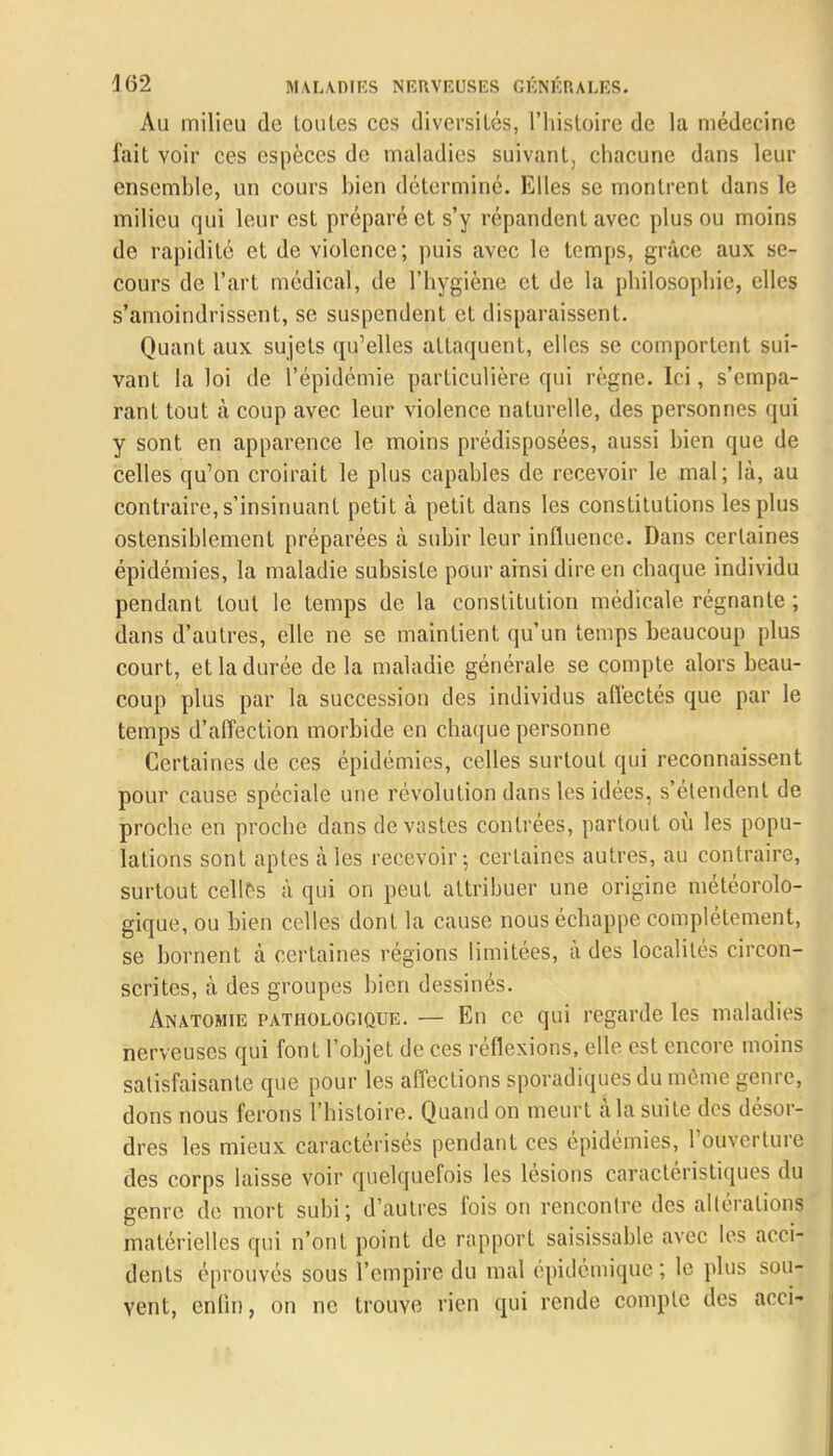 Au milieu do toutes ces diversités, l'histoire de la médecine fait voir ces espèces de maladies suivant, chacune dans leur ensemble, un cours bien déterminé. Elles se montrent dans le milieu qui leur est préparé et s'y répandent avec plus ou moins de rapidité et de violence; puis avec le temps, grâce aux se- cours de l'art médical, de l'hygiène et de la philosophie, elles s'amoindrissent, se suspendent et disparaissent. Quant aux sujets qu'elles attaquent, elles se comportent sui- vant la loi de l'épidémie particulière qui règne. Ici, s'empa- rant tout à coup avec leur violence naturelle, des personnes qui y sont en apparence le moins prédisposées, aussi bien que de celles qu'on croirait le plus capables de recevoir le mal; là, au contraire, s'insinuant petit à petit dans les constitutions les plus ostensiblement préparées à subir leur influence. Dans certaines épidémies, la maladie subsiste pour ainsi dire en chaque individu pendant tout le temps de la constitution médicale régnante ; dans d'autres, elle ne se maintient qu'un temps beaucoup plus court, et la durée de la maladie générale se compte alors beau- coup plus par la succession des individus affectés que par le temps d'affection morbide en chaque personne Certaines de ces épidémies, celles surtout qui reconnaissent pour cause spéciale une révolution dans les idées, s'étendent de proche en proche dans dévastes contrées, partout où les popu- lations sont aptes à les recevoir; certaines autres, au contraire, surtout celles à qui on peut attribuer une origine météorolo- gique, ou bien celles dont la cause nous échappe complètement, se bornent à certaines régions limitées, à des localités circon- scrites, à des groupes bien dessinés. Anatomie pathologique. — En ce qui regarde les maladies nerveuses qui font l'objet de ces réflexions, elle est encore moins satisfaisante que pour les affections sporadiques du môme genre, dons nous ferons l'histoire. Quand on meurt à la suite des désor- dres les mieux caractérisés pendant ces épidémies, l'ouverture des corps laisse voir quelquefois les lésions caractéristiques du genre de mort subi; d'autres fois on rencontre des altérations matérielles qui n'ont point de rapport saisissable avec les acci- dents éprouvés sous l'empire du mal épidémique ; le plus sou-: vent, enfin, on ne trouve rien qui rende compte des acci-