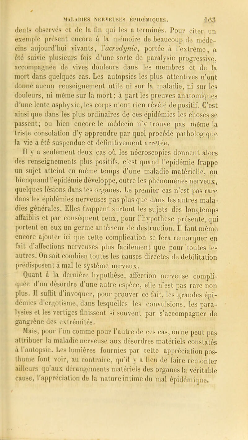 dents observés et de la fin qui les a terminés. Pour citer un exemple présent encore à la mémoire de beaucoup de méde- cins aujourd'hui vivants, Yacrodynie, portée à l'extrême, a été suivie plusieurs fois d'une sorte de paralysie progressive, accompagnée de vives douleurs dans les membres et de la mort dans quelques cas. Les autopsies les plus attentives n'ont donné aucun renseignement utile ni sur la maladie, ni sur les douleurs, ni même sur la mort ; à part les preuves anatomiques d'une lente asphyxie, les corps n'ont rien révélé de positif. C'est ainsi que dans les plus ordinaires de ces épidémies les choses se passent; ou bien encore le médecin n'y trouve pas môme la triste consolation d'y apprendre par quel procédé pathologique la vie a été suspendue et définitivement arrêtée. Il y a seulement deux cas où les nécroscopies donnent alors des renseignements plus positifs, c'est quand l'épidémie frappe un sujet atteint en même temps d'une maladie matérielle, ou bienquand l'épidémie développe, outre les phénomènes nerveux, quelques lésions dans les organes. Le premier cas n'est pas rare dans les épidémies nerveuses pas plus que dans les autres mala- dies générales. Elles frappent surtout les sujets dès longtemps affaiblis et par conséquent ceux, pour l'hypothèse présente, qui portent en eux un germe antérieur de destruction. II faut même encore ajouter ici que cette complication se fera remarquer en fait d'affections nerveuses plus facilement que pour toutes les autres. On sait combien toutes les causes directes de débilitation prédisposent à mal le système nerveux. Quant cà la dernière hypothèse, affection nerveuse compli- quée d'un désordre d'une autre espèce, elle n'est pas rare non plus. Il suffit d'invoquer, pour prouver ce fait, les grandes épi- démies d'ergotisme, dans lesquelles les convulsions, les para- lysies et les vertiges finissent si souvent par s'accompagner de gangrène des extrémités. Mais, pour l'un comme pour l'autre de ces cas, on ne peut pas attribuer la maladie nerveuse aux désordres matériels constatés à l'autopsie. Les lumières fournies par cette appréciation pos- thume font voir, au contraire, qu'il y a lieu de faire remonter ailleurs qu'aux dérangements matériels des organes la véritable cause, l'appréciation de la nature intime du mal épidémique.