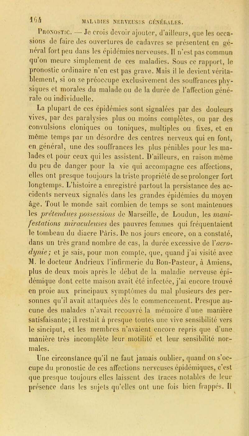 Pronostic. — Je crois devoir ajouter, d'ailleurs, que les occa- sions de faire des ouvertures de cadavres se présentent en gé- néral fort peu dans les épidémies nerveuses. Il n'est pas commun qu'on meure simplement de ces maladies. Sous ce rapport, le pronostic ordinaire n'en est pas grave. Mais il le devient vérita- blement, si on se préoccupe exclusivement des souffrances phy- siques et morales du malade ou de la durée de l'affection géné- rale ou individuelle. La plupart de ces épidémies sont signalées par des douleurs vives, par des paralysies plus ou moins complètes, ou par des convulsions cloniques ou toniques, multiples ou fixes, et en même temps par un désordre des centres nerveux qui en font, en général, une des souffrances les plus pénibles pour les ma- lades et pour ceux qui les assistent. D'ailleurs, en raison même du peu de danger pour la vie qui accompagne ces affections, elles ont presque toujours la triste propriété de se prolonger fort longtemps. L'histoire a enregistré partout la persistance des ac- cidents nerveux signalés dans les grandes épidémies du moyen âge. Tout le monde sait combien de temps se sont maintenues les prétendues possessio?is de Marseille, de Loudun, les mani- festations miraculeuses des pauvres femmes qui fréquentaient le tombeau du diacre Paris. De nos jours encore, on a constaté, dans un très grand nombre de cas, la durée excessive de Xacro- dynie; et je sais, pour mon compte, que, quand j'ai visité avec M. le docteur Andrieux l'infirmerie du Bon-Pasteur, à Amiens, plus de deux mois après le début de la maladie nerveuse épi- démique dont cette maison avait été infectée, j'ai encore trouvé en proie aux principaux symptômes du mal plusieurs des per- sonnes qu'il avait attaquées dès le commencement. Presque au- cune des malades n'avait recouvre la mémoire d'une manière satisfaisante; il restait à presque toutes une vive sensibilité vers le sinciput, et les membres n'avaient encore repris que d'une manière très incomplète leur motilité et leur sensibilité nor- males. Une circonstance qu'il ne faut jamais oublier, quand on s'oc- cupe du pronostic de ces affections nerveuses épidémiques, c'est que presque toujours elles laissent des traces notables de leur présence dans les sujets qu'elles ont une fois bien frappés. Il