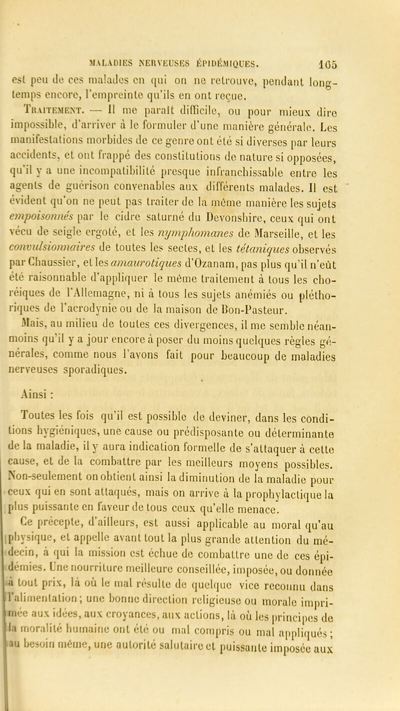 esl peu do ces malades en qui on ne retrouve, pendant long- temps encore, l'empreinte qu'ils en ont reçue. Traitement. — Il me paraît difficile, ou pour mieux dire impossible, d'arriver à le formuler d'une manière générale. Les manifestations morbides de ce genre ont été si diverses par leurs accidents, et ont frappé des constitutions de nature si opposées, qu'il y a une incompatibilité presque infranchissable entre les agents de guérison convenables aux différents malades. Il est évident qu'on ne peut pas traiter de la môme manière les sujets empoisonnés par le cidre salurné du Devonshire, ceux qui ont vécu de seigle ergoté, et les nymphomanes de Marseille, et les convulsionnaires de toutes les sectes, et les tétaniques observés par Chaussier, elles amaurotiques d'Ozanam, pas plus qu'il n'eût été raisonnable d'appliquer le même traitement à tous les cho- réiques de l'Allemagne, ni à tous les sujets anémiés ou plétho- riques de l'acrodynieou de la maison de Bon-Pasteur. Mais, au milieu de toutes ces divergences, il me semble néan- moins qu'il y a jour encore à poser du moins quelques règles gé- nérales, comme nous l'ayons fait pour beaucoup de maladies nerveuses sporadiques. Ainsi : Toutes les fois qu'il est possible de deviner, dans les condi- tions hygiéniques, une cause ou prédisposante ou déterminante de la maladie, il y aura indication formelle de s'attaquer à cette cause, et de la combattre par les meilleurs moyens possibles. Non-seulement on obtient ainsi la diminution de la maladie pour ceux qui en sont attaqués, mais on arrive à la prophylactique la plus puissante en faveur de tous ceux qu'elle menace. Ce précepte, d'ailleurs, est aussi applicable au moral qu'au [physique, et appelle avant tout la plus grande attention du mé- decin, à qui la mission est échue de combattre une de ces épi- démies. Une nourriture meilleure conseillée, imposée, ou donnée à tout prix, là où le mal résulte de quelque vice reconnu dans ITalimentation; une bonne direction religieuse ou morale impri- mée aux idées, aux croyances, aux actions, là où les principes de la moralité humaine ont été ou mal compris ou mal appliqués ; iau besoin même, une autorité salutaire et puissante imposée aux
