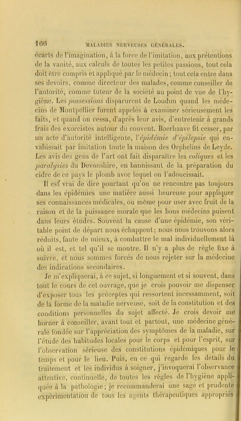 écarts do l'imagination, à la force de l'imitation, aux prétentions de la vanité, aux calculs de toutes les petites [tassions, tout cela doit être compris et appliqué par le médecin ; tout cela entre dans ses devoirs, comme directeur des malades, comme conseiller de l'autorité, comme tuteur de la société au point de vue de L'hy- giène. Les possessions disparurent de Loudun quand les méde- cins de Montpellier furent appelés à examiner sérieusement les faits, et quand on cessa, d'après leur avis, d'entretenir à grands frais des exorcistes autour du couvent. Boerliaave fit cesser, par un acte d'autorité intelligente, Xépidémie d'épilepsie qui en- vahissait par imitation toute la maison des Orphelins de Leyde. Les avis des gens de l'art ont fait disparaître les coliques et les paralysies du Devonshire, en bannissant de la préparation du cidre de ce pays le plomb avec lequel on l'adoucissait. Il est* vrai de dire pourtant qu'on ne rencontre pas toujours dans les épidémies une matière aussi heureuse pour appliquer ses connaissances médicales, ou même pour user avec fruit de la raison et de la puissance morale que les bons médecins puisent dans leurs études. Souvent la cause d'une épidémie, son véri- table point de départ nous échappent; nous nous trouvons alors réduits, faute de mieux, à combattre le mal individuellement là où. il est, et tel qu'il se montre. Il n'y a plus de règle fixe à suivre, et nous sommes forcés de nous rejeter sur la médecine des indications secondaires. Je m'expliquerai, à ce sujet, si longuement et si souvent, dans tout le cours de cet ouvrage, que je crois pouvoir me dispenser d'exposer tous les préceptes qui ressortent incessamment, soit de la forme de la maladie nerveuse, soit de la constitution et des conditions personnelles du sujet affecté. Je crois devoir me borner k conseiller, avant tout et partout, une médecine géné- rale fondée sur l'appréciation des symptômes de la maladie, sur l'étude des habitudes locales pour le corps et pour l'esprit, sur l'observation sérieuse des constitutions épidémiques pour le temps et pour le lieu. Puis, en ce qui regarde les détails du traitement et les individus à soigner, j'invoquerai l'observance attentive, continuelle, de toutes les règles de l'hygiène appli- quée à la pathologie; je recommanderai une sage et prudente expérimentation de tous les agents thérapeutiques appropriés