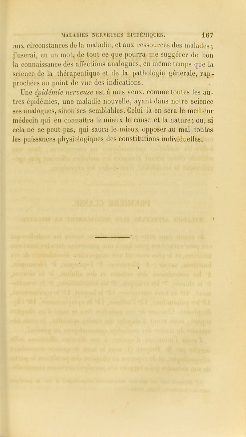 aux. circonstances de la maladie, et aux ressources des malades ; j'userai, en un mot, de tout ce que pourra me suggérer de bon la connaissance des affections analogues, en môme temps que la science de la thérapeutique et de la pathologie générale, rap- prochées au point de vue des indications. Une épidémie nerveuse est à mes yeux, comme toutes les au- tres épidémies, une maladie nouvelle, ayant dans notre seience ses analogues, sinon'ses semblables. Celui-là en sera le meilleur médecin qui en connaîtra le mieux la cause et la nature; ou, si cela ne se peut pas, qui saura le mieux opposer au mal toutes les puissances physiologiques des constitutions individuelles.