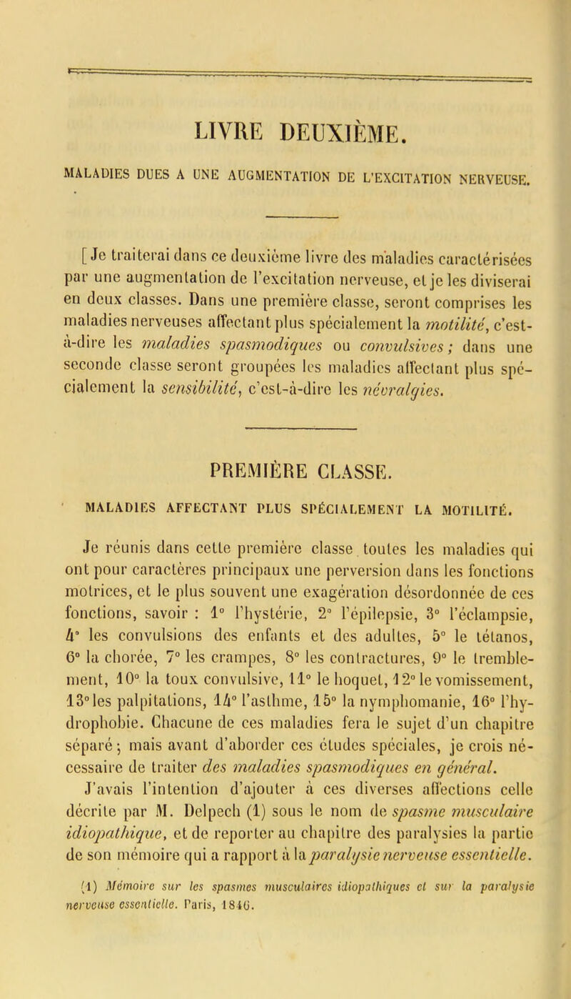LIVRE DEUXIÈME. MALADIES DUES A UNE AUGMENTATION DE L'EXCITATION NERVEUSE. [Je traiterai dans ce deuxième livre des maladies caractérisées par une augmentation de l'excitation nerveuse, et je les diviserai en deux classes. Dans une première classe, seront comprises les maladies nerveuses affectant plus spécialement la motilité, c'est- à-dire les maladies spasmodiques ou convulsives ; dans une seconde classe seront groupées les maladies affectant plus spé- cialement la sensibilité, c'est-à-dire les névralgies. PREMIÈRE CLASSE. MALADIES AFFECTANT PLUS SPÉCIALEMENT LA MOTILITÉ. Je réunis dans cette première classe toutes les maladies qui ont pour caractères principaux une perversion dans les fonctions motrices, et le plus souvent une exagération désordonnée de ces fonctions, savoir : 1° l'hystérie, 2° l'épilepsie, 3° l'éclampsie, h' les convulsions des enfants et des adultes, 5° le tétanos, 6° la chorée, 7° les crampes, 8° les contractures, 9° le tremble- ment, 10° la toux convulsive, 11° le hoquet, 12° le vomissement, 13° les palpitations, ih° l'asthme, 15° la nymphomanie, 16° L'hy- drophobie. Chacune de ces maladies fera le sujet d'un chapitre séparé-, mais avant d'aborder ces études spéciales, je crois né- cessaire de traiter des maladies spasmodiques en général. J'avais l'intention d'ajouter à ces diverses affections celle décrite par M. Delpech (1) sous le nom de spasme musculaire idiopathique, et de reporter au chapitre des paralysies la partie de son mémoire qui a rapport à la paralysie nerveuse essentielle. (1) Mémoire sur les spasmes musculaires idiopathiques cl sur la paralysie nerveuse essentielle. Paris, 184(j.