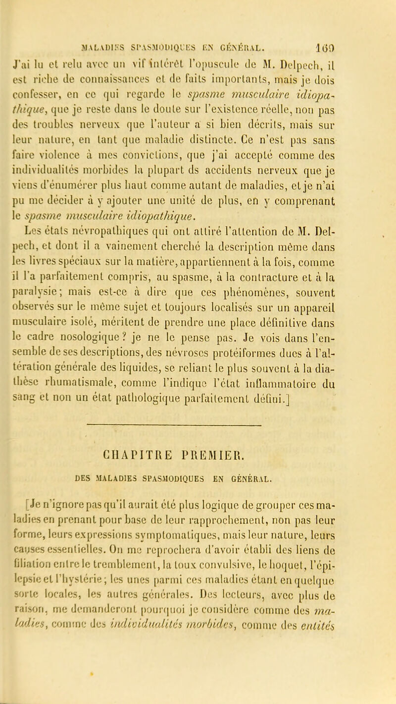 J'ai lu et relu avec un vif intérêt l'opuscule de M. Delpech, il est riche de connaissances et de faits importants, mais je dois confesser, en ce qui regarde le spasme ?nusculaire idiopa- thique, que je reste dans le doute sur l'existence réelle, non pas des troubles nerveux que l'auteur a si bien décrits, mais sur leur nature, en tant que maladie distincte. Ce n'est pas sans faire violence à mes convictions, que j'ai accepté comme des individualités morbides lu plupart ds accidents nerveux que je viens d'énumérer plus haut comme autant de maladies, et je n'ai pu me décider à y ajouter une unité de plus, en y comprenant le spasme musculaire idiopathique. Les états névropalbiques qui ont attiré l'attention de M. Del- pech, et dont il a vainement cherché la description môme dans les livres spéciaux sur la matière, appartiennent à la fois, comme il l'a parfaitement compris, au spasme, à la contracture et à la paralysie; mais est-ce à dire que ces phénomènes, souvent observés sur le môme sujet et toujours localisés sur un appareil musculaire isolé, méritent de prendre une place définitive dans le cadre nosologique ? je ne le pense pas. Je vois dans l'en- semble de ses descriptions, des névroses protéiformes ducs à l'al- tération générale des liquides, se reliant le plus souvent à la dia- thèse rhumatismale, comme l'indique l'état inflammatoire du sang et non un état pathologique parfaitement défini.] CHAPITRE PREMIER. DES MALADIES SPASMODIQUES EN GÉNÉRAL. [Je n'ignore pas qu'il aurait été plus logique de grouper ces ma- ladies en prenant pour base de leur rapprochement, non pas leur forme, leurs expressions symplomatiques, mais leur nature, leurs causes essentielles. On me reprochera d'avoir établi des liens de filiation entre le tremblement, la toux convulsive, le hoquet, l'épi» lepsieet l'hystérie; les unes parmi ces maladies étant en quelque sorte locales, les autres générales. Des lecteurs, avec plus de raison, me demanderont pourquoi je considère comme des ma- ladies, comme des individualités morbides, comme des entités