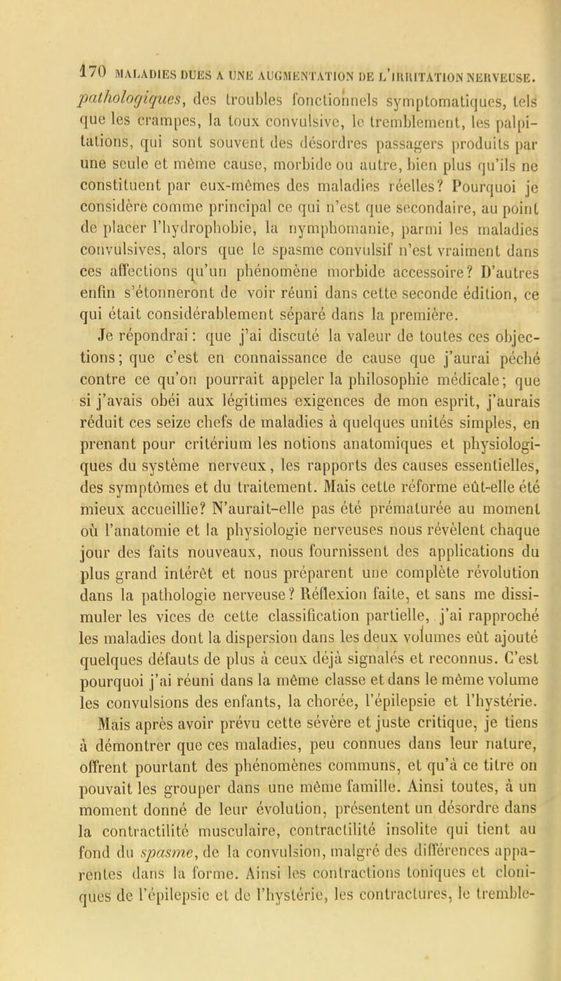 pathologiques, des troubles fonctionnels symptomatiqu.es, tels que les crampes, la toux convulsive, le tremblement, les palpi- tations, qui sont souvent des désordres passagers produits par une seule et même cause, morbide ou autre, bien plus qu'ils ne constituent par eux-mêmes des maladies réelles? Pourquoi je considère comme principal ce qui n'est que secondaire, au point de placer l'bydrophobie, la nymphomanie, parmi les maladies convulsives, alors que le spasme convulsif n'est vraiment dans ces affections qu'un phénomène morbide accessoire? D'autres enfin s'étonneront de voir réuni dans cette seconde édition, ce qui était considérablement séparé dans la première. Je répondrai : que j'ai discuté la valeur de toutes ces objec- tions; que c'est en connaissance de cause que j'aurai péché contre ce qu'on pourrait appeler la philosophie médicale; que si j'avais obéi aux légitimes exigences de mon esprit, j'aurais réduit ces seize chefs de maladies à quelques unités simples, en prenant pour critérium les notions anatomiques et physiologi- ques du système nerveux, les rapports des causes essentielles, des symptômes et du traitement. Mais cette réforme eût-elle été mieux accueillie? N'aurait-elle pas été prématurée au moment où l'anatomie et la physiologie nerveuses nous révèlent chaque jour des faits nouveaux, nous fournissent des applications du plus grand intérêt et nous préparent une complète révolution dans la pathologie nerveuse? Réflexion faite, et sans me dissi- muler les vices de cette classification partielle, j'ai rapproché les maladies dont la dispersion dans les deux volumes eût ajouté quelques défauts de plus à ceux déjà signalés et reconnus. C'est pourquoi j'ai réuni dans la même classe et dans le même volume les convulsions des enfants, la chorée, l'épilepsie et l'hystérie. Mais après avoir prévu cette sévère et juste critique, je tiens à démontrer que ces maladies, peu connues dans leur nature, offrent pourtant des phénomènes communs, et qu'à ce titre on pouvait les grouper dans une même famille. Ainsi toutes, à un moment donné de leur évolution, présentent un désordre dans la contractilité musculaire, contractilité insolite qui lient au fond du spasme, de la convulsion, malgré des différences appa- rentes dans la forme. Ainsi les contractions toniques et cloni- ques de l'épilepsie et de l'hystérie, les contractures, le tremble-