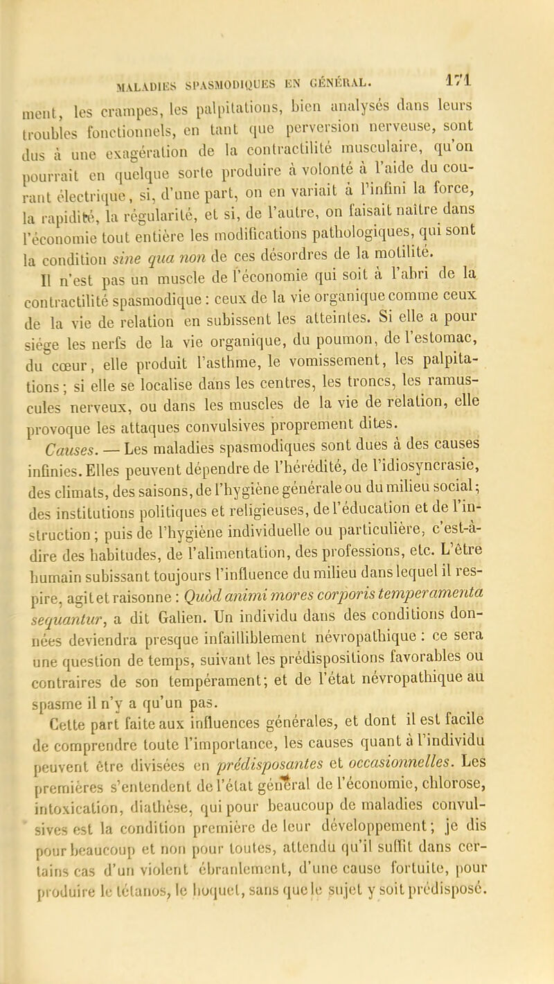 ment, les crampes, les palpitations, bien analysés clans leurs troubles fonctionnels, en tant 4110 perversion nerveuse, sont dus à une exagération de la contractilité musculaire, qu'on pourrait en quelque sorte produire à volonté à l'aide du cou- rant électrique, si, d'une part, on en variait à l'infini la force, la rapidité, la régularité, et si, de l'autre, on faisait naître dans ['économie tout entière les modifications pathologiques, qui sont la condition sine qua non de ces désordres de la motilité. Il n'est pas un muscle de l'économie qui soit k l'abri de la contractilité spasmodique : ceux de la vie organique comme ceux de la vie de relation en subissent les atteintes. Si elle a pour siège les nerfs de la vie organique, du poumon, de l'estomac, du cœur, elle produit l'asthme, le vomissement, les palpita- tions ; si elle se localise dans les centres, les troncs, les^ ramus- cules'nerveux, ou dans les muscles de la vie de relation, elle provoque les attaques convulsives proprement dites. Causes. — Les maladies spasmodiques sont dues à des causes infinies. Elles peuvent dépendre de l'hérédité, de l'idiosyncrasie, des climats, des saisons, de l'hygiène générale ou du milieu social -, des institutions politiques et religieuses, de l'éducation et de l'in- struction ; puis de l'hygiène individuelle ou particulière, c'est-à- dire des habitudes, de l'alimentation, des professions, etc. L'être humain subissant toujours l'influence du milieu dans lequel il res- pire, agit et raisonne : Quod animi mores corporis temper ameuta sequantur, a dit Galien. Un individu dans des conditions don- nées deviendra presque infailliblement névropathique : ce sera une question de temps, suivant les prédispositions favorables ou contraires de son tempérament; et de l'état névropathique au spasme il n'y a qu'un pas. Cette part faite aux influences générales, et dont il est facile de comprendre toute l'importance, les causes quant à l'individu peuvent être divisées en prédisposantes et occasionnelles. Les premières s'entendent de l'état général de l'économie, chlorose, intoxication, diathèse, qui pour beaucoup de maladies convul- sives est la condition première de leur développement; je dis pour beaucoup et non pour toutes, attendu qu'il suffit dans cer- tains cas d'un violent ébranlement, d'une cause fortuite, pour produire le tétanos, le hoquet, sans que le sujet y soit prédisposé.