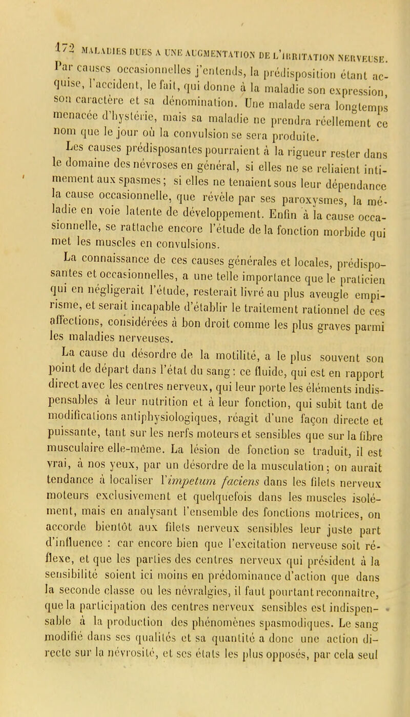 Par causes occasionnelles j'entends, la prédisposition étant ac- quise, l'accident, le fait, qui donne à la maladie son expression son caractère et sa dénomination. Une malade sera longtemps menacée d'hystérie, mais sa maladie ne prendra réellement ce nom que le jour où la convulsion se sera produite. Les causes prédisposantes pourraient à la rigueur rester dans le domaine des névroses en général, si elles ne se reliaient inti- mement aux spasmes ; si elles ne tenaient sous leur dépendance la cause occasionnelle, que révèle par ses paroxysmes, la mé- ladie en voie latente de développement. Enfin à la cause occa- sionnelle, se rattache encore l'élude delà fonction morbide qui met les muscles en convulsions. La connaissance de ces causes générales et locales, prédispo- santes et occasionnelles, a une telle importance que le praticien qui en négligerait l'élude, resterait livré au plus aveugle empi- risme, et serait incapable d'établir le traitement rationnel de ces ofleclions, considérées à bon droit comme les plus graves parmi les maladies nerveuses. La cause du désordre de la motilité, a le plus souvent son point de départ dans l'état du sang : ce fluide, qui est en rapport direct avec les centres nerveux, qui leur porte les éléments indis- pensables à leur nulrition et à leur fonction, qui subit tant de modifications antiphysiologiques, réagit d'une façon directe et puissante, tant sur les nerfs moteurs et sensibles que sur la fibre musculaire elle-même. La lésion de fonction se traduit, il est vrai, à nos yeux, par un désordre delà musculation; on aurait tendance à localiser Ximpetum faciens dans les filets nerveux moleurs exclusivement et quelquefois dans les muscles isolé- ment, mais en analysant l'ensemble des fonctions motrices, on accorde bientôt aux filets nerveux sensibles leur juste part d'influence : car encore bien que l'excitation nerveuse soit ré- flexe, et que les parties des centres nerveux qui président à la sensibilité soient ici moins en prédominance d'action que dans la seconde classe ou les névralgies, il faut pourtant reconnaître, que la participation des centres nerveux sensibles est indispen- « sable à la production des phénomènes spasmodiques. Le sang modifié dans ses qualités et sa quantité a donc une action di- recte sur la névrositc, et ses étals les plus opposés, par cela seul