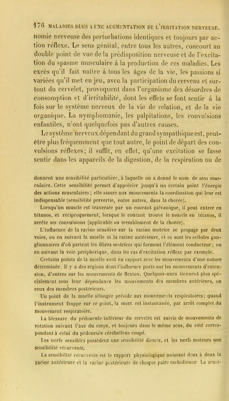 nomie nerveuse des perturbations identiques el toujours par ac- tion réflexe. Le sens génital, entre tous les autres, concourt au double point de vue de la prédisposition nerveuse et de l'excita- tion du spasme musculaire à la production de ces maladies. Les excès qu'il fait naître à tous les âges de la vie, les passions si variées qu'il met en jeu, avec la participation du cerveau et sur- tout du cervelet, provoquent dans l'organisme des désordres de consomption et d'irritabilité, dont les effets se font sentir à la fois sur le système nerveux de la vie de relation, et de la vie organique. La nymphomanie, les palpitations, les convulsions cnfantiles, n'ont quelquefois pas d'autres causes. Le système nerveux dépendantdu grand sympathique est, peut- être plus fréquemment que tout autre, le point de départ des con- vulsions réflexes; il suffit, en effet, qu'une excitation se fasse sentir dans les appareils de la digestion, de la respiration ou de donnent une sensibilité particulière, à laquelle on a donné le nom de sens mus- culaire. Celle sensibilité permet d'apprécier jusqu'à un certain point l'énergie des actions musculaires ; elle assure aux mouvements la coordination qui leur est indispensable (sensibilité pervertie, entre autres, dans la choréc). Lorsqu'un muscle est traversée par un courant galvanique, il peut entrer en tétanos, et réciproquement, lorsque le courant trouve le muscle en tétanos, il arrête ses convulsions (applicable au tremblement de la choréc). L'influence de la racine sensitive sur la racine motrice se propage par deux voies, ou en suivant la moelle et la racine antérieure, et ce sont les cellules gan- glionnaires d'où parlent les fibres motrices qui forment l'élément conducteur; ou en suivant la voie périphérique, dans les cas d'excitation réflexe par exemple. Certains points de la moelle sont en rapport avec les mouvements d'une nature déterminée. Il y a des régions donl l'influence porte sur les mouvements d'exlen- sion, d'autres sur les mouvements de flexion. Quelqucs-uues tiennent plus spé- cialement sous leur dépendance les mouvements des membres antérieurs, ou ceux des membres postérieurs. Un point de la moelle allongée préside aux mouvements respiratoires ; quand l'instrument frappe sur ce point, la mort est instantanée, par arrêt complet du mouvement respiratoire. La blessure du pédoncule inférieur du cervelet est suivie de mouvements de rotation suivant l'axe du corps, et toujours dans le même sens, du côté corres- pondant à celui du pédoncule cérébelleux coupé. Les nerfs sensibles possèdent une sensibilité directe, et les nerfs moteurs une sensibilité récurrente. La sensibilité récurrente est le rapport physiologique unissant deux à deux 1.1 racine antérieure et la racine postérieure de chaque paire rachidienne La sensi-