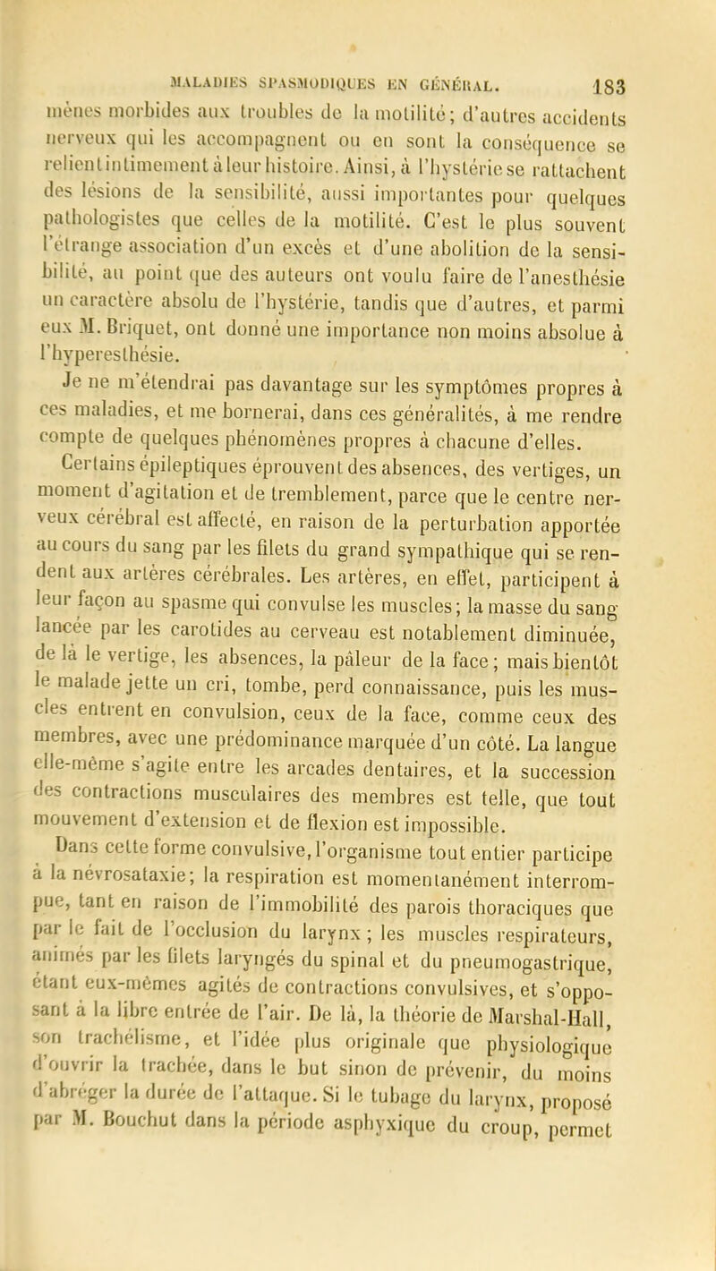 mènes morbides aux troubles de la motililé; d'autres accidents nerveux qui les accompagnent ou en sont la conséquence se relienlinlimementàleurhistoire. Ainsi,tà l'hystériese rattachent des lésions de la sensibilité, aussi importantes pour quelques pathologistes que celles de la motilité. C'est le plus souvent l'étrange association d'un excès et d'une abolition de la sensi- bilité, au point que des auteurs ont voulu l'aire de l'anesthésie un caractère absolu de l'hystérie, tandis que d'autres, et parmi eux 31. Briquet, ont donné une importance non moins absolue à l'hyperesthésie. Je ne m'étendrai pas davantage sur les symptômes propres à ces maladies, et me bornerai, dans ces généralités, à me rendre compte de quelques phénomènes propres à chacune d'elles. Certains épileptiques éprouvent des absences, des vertiges, un moment d'agitation et de tremblement, parce que le centre ner- veux cérébral est affecté, en raison de la perturbation apportée au cours du sang par les filets du grand sympathique qui se ren- dent aux artères cérébrales. Les artères, en effet, participent à leur façon au spasme qui convulsé les muscles; la masse du sang- lancée par les carolides au cerveau est notablement diminuée, de là le vertige, les absences, la pâleur de la face; maishienlôt le malade jette un cri, tombe, perd connaissance, puis les mus- cles entrent en convulsion, ceux de la face, comme ceux des membres, avec une prédominance marquée d'un côté. La langue elle-même s'agite entre les arcades dentaires, et la succession des contractions musculaires des membres est telle, que tout mouvement d'extension et de flexion est impossible. Dans celte forme convulsive, l'organisme tout entier participe a la névrosataxie; la respiration est momentanément interrom- pue, tant en raison de l'immobilité des parois thoraciques que par le fait de l'occlusion du larynx ; les muscles respirateurs, animés par les filets laryngés du spinal et du pneumogastrique, étant eux-mêmes agités de contractions convulsives, et suppo- sant à la libre entrée de l'air. De là, la théorie de MarshaJ Hall son trachélisme, et l'idée plus originale que physiologique d'ouvrir la trachée, dans le but sinon de prévenir, du moins d'abréger la durée de l'attaque. Si le tubage du larynx, proposé par 31. Bouchut dans la période asphyxique du croup, permet