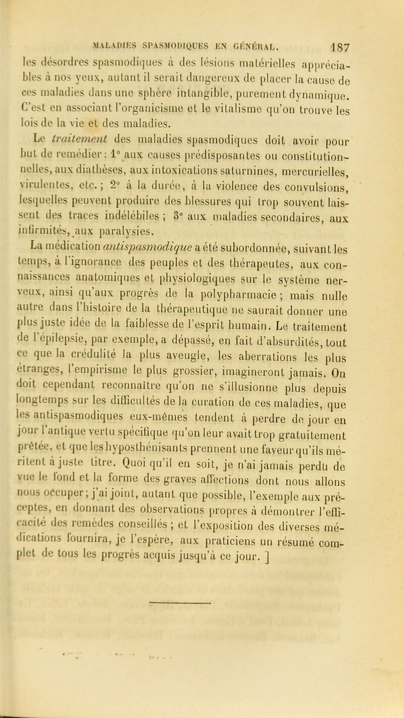 les désordres spasmodiques à des lésions matérielles apprécia- bles à nos yeux, autant il serait dangereux de placer la cause de ces maladies dans une sphère, intangible, purement dynamique. C'est en associant l'organicisine et le vilalisme qu'on trouve les lois de la vie et des maladies. Le traitement des maladies spasmodiques doit avoir pour but de remédier: 1° aux causes prédisposantes ou constitution- nelles, aux diathèses, aux intoxications saturnines, mercurielles, virulentes, etc.; 2° h la durée, à la violence des convulsions, lesquelles peuvent produire des blessures qui Irop souvent lais- sent des traces indélébiles; 3° aux maladies secondaires, aux Infirmités, aux paralysies. La médication antispasmodique a, été subordonnée, suivant les temps, à l'ignorance des peuples et des thérapeutes, aux con- naissances anatomiques et physiologiques sur le système ner- veux, ainsi qu'aux progrès de la polypharmacie ; mais nulle autre dans l'histoire de la thérapeutique ne saurait donner une plus juste idée de la faiblesse de l'esprit humain. Le traitement de l'épilepsie, par exemple, a dépassé, en fait d'absurdités, tout ce que la crédulité la plus aveugle, les aberrations les plus étranges, l'empirisme le plus grossier, imagineront jamais. On doit cependant reconnaître qu'on ne s'illusionne plus depuis longtemps sur les difficultés delà curation de ces maladies, que les antispasmodiques eux-mêmes tendent à perdre de jour en jour l'antique vertu spécifique qu'on leur avait trop gratuitement prêtée, et que leshyposthénisants prennent une faveurqu'ils mé- ritent à juste litre. Quoiqu'il en soit, je n'ai jamais perdu de vue le fond et la forme des graves affections dont nous allons nous occuper; j'ai joint, autant que possible, l'exemple aux pré- ceptes, en donnant des observations propres à démontrer l'effi- cacité des remèdes conseillés ; et l'exposition des diverses mé- dications fournira, je l'espère, aux praticiens un résumé com- plet de tous les progrès acquis jusqu'à ce jour. ]