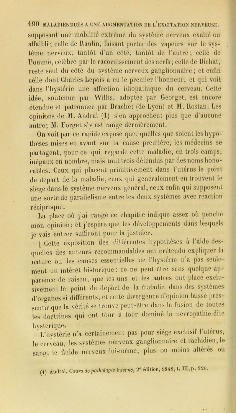 supposant une mobilité extrême du système nerveux exalté ou affaibli; celle de Rauliti, Cuisant porter des vapeurs sur le sys- tème nerveux, tantôt d'un côté, tantôt de l'autre; celle de Pomme, célèbre par le racornissement des nerfs ; celle de Biehat, resté seul du côté du système nerveux ganglionnaire ; et enfin celle dont Charles Lepois a eu le premier l'honneur, et qui voit dans l'hystérie une affection idiopathique du cerveau. Cette idée, soutenue par Willis, adoptée par Georgel, est encore étendue et patronnée par Brachet (de Lyon) et M. Rostan. Les opinions de M. Andral (1) s'en approchent plus que d'aucune autre; M. Forget s'y est rangé dernièrement. On voit par ce rapide exposé que, quelles que soient les hypo- thèses mises en avant sur la cause première, les médecins se partagent, pour ce qui regarde celle maladie, en trois camps, inégaux en nombre, mais tout trois défendus par des noms hono- rables. Ceux qui placent primitivement dans l'utérus le point de départ de la maladie, ceux qui généralement en trouvent le siège dans le système nerveux général, ceux enfin qui supposent une sorte de parallélisme entre les deux systèmes avec réaction réciproque. La place où j'ai rangé ce chapitre indique assez où penche mon opinion; et j'espère que les développements dans lesquels je vais entrer suffiront pour la justifier. [ Cette exposition des différentes hypothèses à l'aide des- quelles des auteurs recommandâmes ont prétendu expliquer la nature ou les causes essentielles de l'hystérie n'a pas seule- ment un intérêt historique : ce ne peut être sans quelque ap- parence de raison, que les uns et les autres ont placé exclu- sivement le point de départ de la maladie dans des syslèmes d'organes si différents, et cette divergence d'opinion laisse pres- sentir que la vérité se trouve peut-être dans la fusion de toutes les doctrines qui ont tour à tour dominé la névropathie dite hystérique. L'hystérie n'a certainement pas pour siège exclusif l'utérus, le cerveau, les systèmes nerveux ganglionnaire et rachidien, le sang, le fluide nerveux lui-même, plus ou moins altérés ou (1) Andral, Cours de pathologie interne, 2e édition, 1848, t. III, p.