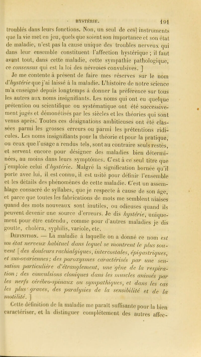 • HYSTKHIK. troublés dans leurs fondions. Non, un seul de cesj instruments que la vie met en jeu, quels que soient son importance et son état de maladie, n'est pas la cause unique des troubles nerveux qui dans leur ensemble constituent l'affection hystérique ; il faut avant tout, dans cette maladie, cette sympathie pathologique, ce consensus qui est la loi des névroses convulsives. ] Je me contente à présent de faire mes réserves sur le nom à'hystérie que j'ai laissé à la maladie. L'histoire de notre science m'a enseigné depuis longtemps à donner la préférence sur tous les autres aux noms insignifiants. Les noms qui ont eu quelque prétention ou scientifique ou systématique ont été successive- ment jugés et démonétisés par les siècles et les théories qui sont venus après.' Toutes ces désignations ambitieuses ont été clas- sées parmi les grosses erreurs ou parmi les prétentions ridi- cules. Les noms insignifiants pour la théorie etpour la pratique, ou ceux que l'usage a rendus tels, sont au contraire seuls restés, et servent encore pour désigner des maladies bien détermi- nées, au moins dans leurs symptômes. C'est à ce seul titre que j'emploie celui d'hystérie. Malgré la signification bornée qu'il porte avec lui, il est connu, il est usité pour définir l'ensemble et les détails des phénomènes de cette maladie. C'est un assem- blage consacré de syllabes, que je respecte à cause de son âge, et parce que toutes les fabrications de mots me semblent niaises quand des mots nouveaux sont inutiles, ou odieuses quand ils peuvent devenir une source d'erreurs. Je dis hystérie, unique- ment pour être entendu, comme pour d'autres maladies je dis goutte, choléra, syphilis, variole, etc. Définition. — La maladie à laquelle on a donné ce nom est un état nerveux habituel dans lequel se montrent le plus sou- vent [des douleurs rachialgiques, intercostales, épigastriques, et sus-ovariennes; des paroxysmes caractérisés par une sen- sation particulière d'étranglement, une gêne de la respira- tion ; des convulsions cloniques dans les muscles animés par les nerfs cérébro-spinaux ou sympathiques, et dans les cas les plus' graves, des paralysies de la sensibilité et de la motilité. \ Cette définition de la maladie me parait suffisante pour la bien caractériser, et la distinguer complètement des autres aflèc-