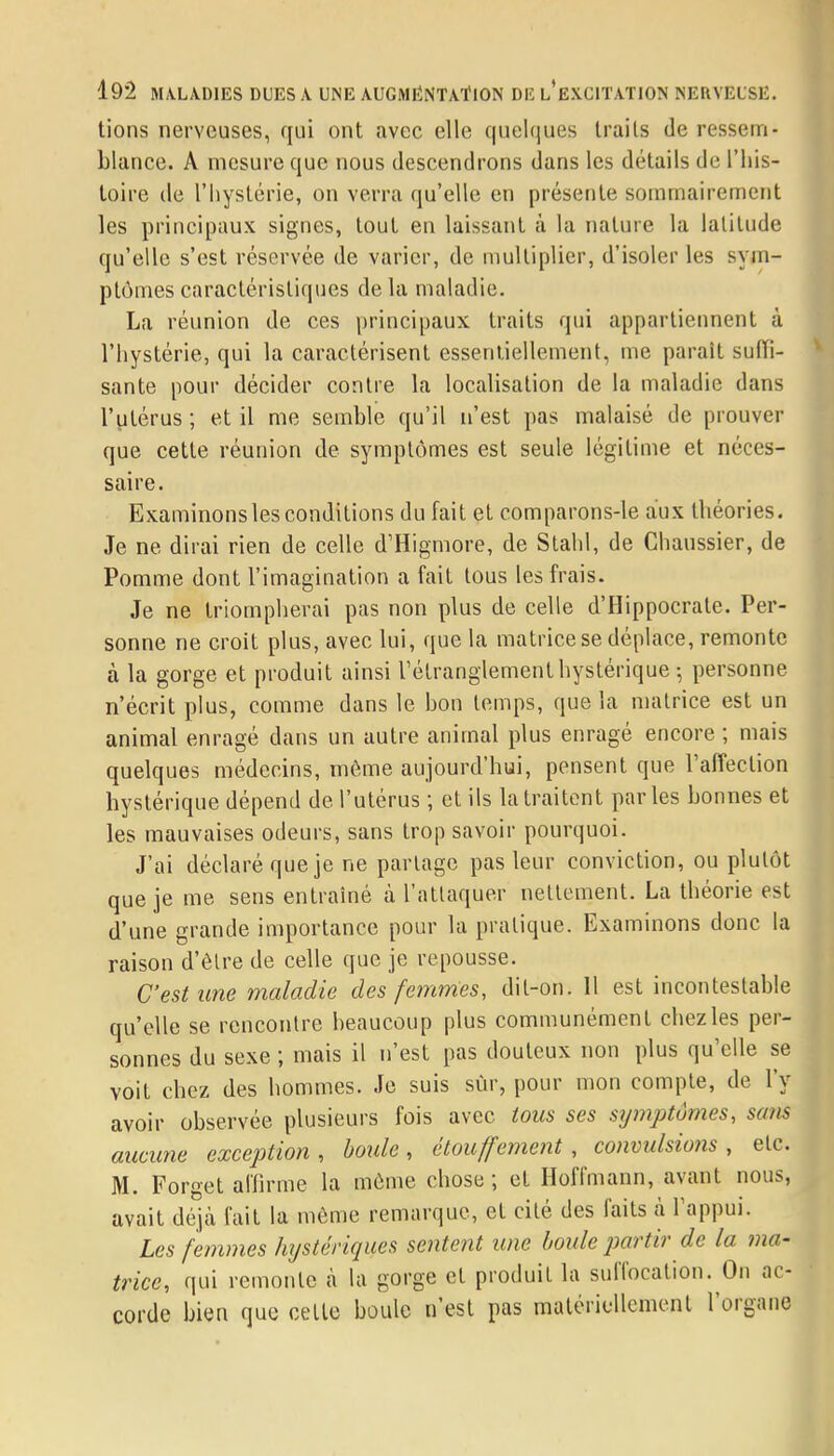 lions nerveuses, qui ont avec elle quelques traits de ressem- blance. A mesure que nous descendrons dans les détails de l'his- toire de l'hystérie, on verra qu'elle en présente sommairement les principaux signes, tout en laissant à la nature la latitude qu'elle s'est réservée de varier, de multiplier, d'isoler les sym- ptômes caractéristiques de la maladie. La réunion de ces principaux traits qui appartiennent à l'hystérie, qui la caractérisent essentiellement, me parait suffi- sante pour décider contre la localisation de la maladie dans l'utérus; et il me semble qu'il n'est pas malaisé de prouver que cette réunion de symptômes est seule légitime et néces- saire. Examinonslesconditions du fait et comparons-le aux théories. Je ne dirai rien de celle d'Higmore, de Stahl, de Chaussier, de Pomme dont l'imagination a fait tous les frais. Je ne triompherai pas non plus de celle d'Hippocrate. Per- sonne ne croit plus, avec lui, que la matrice se déplace, remonte à la gorge et produit ainsi l'étranglement hystérique -, personne n'écrit plus, comme dans le bon temps, que la matrice est un animal enragé dans un autre animal plus enragé encore ; mais quelques médecins, môme aujourd'hui, pensent que l'affection hystérique dépend de l'utérus ; et ils la traitent parles bonnes et les mauvaises odeurs, sans trop savoir pourquoi. J'ai déclaré que je ne partage pas leur conviction, ou plutôt que je me sens entraîné à l'attaquer nettement. La théorie est d'une grande importance pour la pratique. Examinons donc la raison d'être de celle que je repousse. C'est une maladie des femmes, dit-on. Il est incontestable qu'elle se rencontre beaucoup plus communément chez les per- sonnes du sexe ; mais il n'est pas douteux non plus qu'elle se voit chez des hommes. Je suis sûr, pour mon compte, de l'y avoir observée plusieurs fois avec tous ses sijmptomes, sans aucune exception, boule, étouffement , convulsions , etc. M. Forget affirme la môme chose ; et Hoffmann, avant nous, avait déjà fait la môme remarque, et cité des faits à l'appui. Les femmes hystériques sentent une boule partir de la ma- trice, qui remonte à la gorge et produit la suffocation. On ac- corde bien que celle boule n'est pas matériellement l'organe
