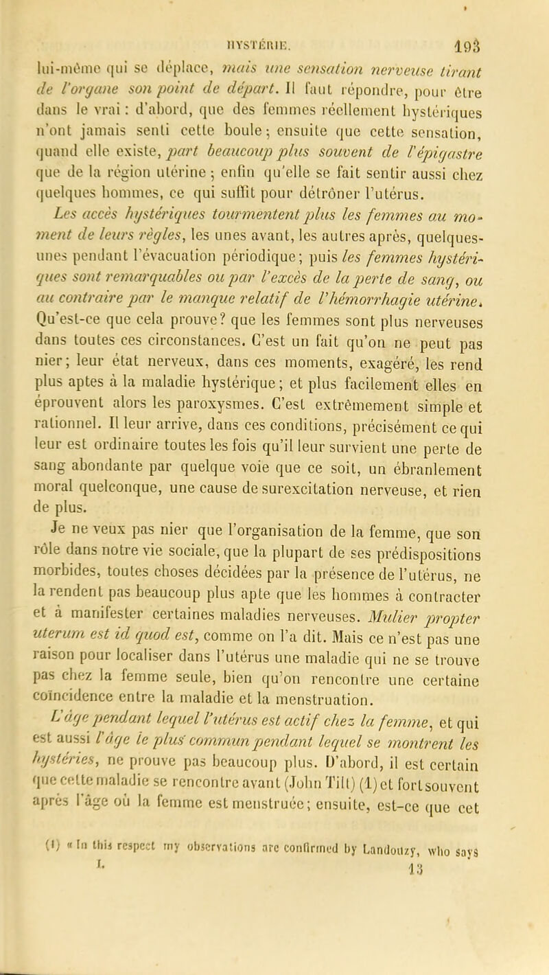 lui-même qui se déplace, mais une sensation nerveuse tirant de Forgane son point de départ. Il faut répondre, pour être dans le vrai : d'abord, que des femmes réellement hystériques n'ont jamais senti cette boule; ensuite que cette sensation, quand elle existe, part beaucoup plus souvent de Vèpicjastre que de la région utérine -, enfin qu'elle se fait sentir aussi chez quelques hommes, ce qui suffit pour détrôner l'utérus. Les accès hystériques tourmentent plus les femmes au mo- ment de leurs règles, les unes avant, les autres après, quelques- unes pendant l'évacuation périodique; puis les femmes hystéri- ques sont remarquables ou par l'excès de la perte de sa?ig, ou au contraire par le manque relatif de Vhémorrhagie utérine, Qu'est-ce que cela prouve? que les femmes sont plus nerveuses dans toutes ces circonstances. C'est un fait qu'on ne peut pas nier; leur état nerveux, dans ces moments, exagéré, les rend plus aptes cà la maladie hystérique ; et plus facilement elles en éprouvent alors les paroxysmes. C'est extrêmement simple et rationnel. Il leur arrive, dans ces conditions, précisément ce qui leur est ordinaire toutes les fois qu'il leur survient une perte de sang abondante par quelque voie que ce soit, un ébranlement moral quelconque, une cause de surexcitation nerveuse, et rien de plus. Je ne veux pas nier que l'organisation de la femme, que son rôle dans notre vie sociale, que la plupart de ses prédispositions morbides, toutes choses décidées par la présence de l'utérus, ne la rendent pas beaucoup plus apte que les hommes à contracter et à manifester certaines maladies nerveuses. Mulier propter uterum est id quod est, comme on l'a dit. Mais ce n'est pas une raison pour localiser dans l'utérus une maladie qui ne se trouve pas chez la femme seule, bien qu'on rencontre une certaine coïncidence entre la maladie et la menstruation. L'âge pendant lequel l'utérus est actif chez la femme, et qui est aussi F âge le plus' commun pendant lequel se montrent les hystéries, ne prouve pas beaucoup plus. D'abord, il est certain que celte maladie se rencontre avant (John Tilt) (l)et fortsouvcnt après l'âge où la femme est menstruée; ensuite, est-ce que cet (I) «In this respect tny observations are confirmée! by Landoit/y, who says