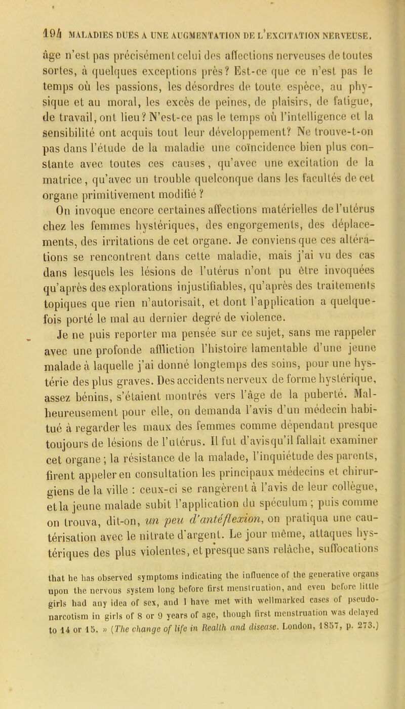 I 19/| MALADIES DUES A UNE AUGMENTATION DE L'EXCITATION NERVEUSE. âge n'est pas précisément celui des affections nerveuses de toutes sorles, à quelques exceptions près? Est-ce que ce n'est pas le temps où les passions, les désordres de toute espèce, au phy- sique et au moral, les excès de peines, de plaisirs, de fatigue, de travail, ont lieu? N'est-ce pas le temps où l'intelligence et la sensibilité ont acquis tout leur développement? Ne trouve-t-on pas dans l'étude de la maladie une coïncidence bien plus con- stante avec toutes ces causes, qu'avec une excitation de la matrice, qu'avec un trouble quelconque dans les facultés de cet organe primitivement modifié ? On invoque encore certaines affections matérielles de l'utérus chez les femmes hystériques, des engorgements, des déplace- ments, des irritations de cet organe. Je conviens que ces altéra- tions se rencontrent dans cette maladie, mais j'ai vu des cas dans lesquels les lésions de l'utérus n'ont pu être invoquées qu'après des explorations injustifiables, qu'après des traitements topiques que rien n'autorisait, et dont l'application a quelque- fois porté le mal au dernier degré de violence. Je ne puis reporter ma pensée sur ce sujet, sans me rappeler avec une profonde affliction l'histoire lamentable d'une jeune malade cà laquelle j'ai donné longtemps des soins, pour une hys- térie des plus graves. Des accidents nerveux de forme hystérique, assez bénins, s'étaient montrés vers l'âge de la puberté. Mal- heureusement pour elle, on demanda l'avis d'un médecin habi- tué à regarderies maux des femmes comme dépendant presque toujours de lésions de l'utérus. Il fut d'avis qu'il fallait examiner cet organe ; la résistance de la malade, l'inquiétude des parents, firent appeler en consultation les principaux médecins et chirur- giens delà ville : ceux-ci se rangèrent à l'avis de leur collègue, et la jeune malade subit l'application du spéculum ; puis comme on trouva, dit-on, un peu d'antéflexion, on pratiqua une cau- térisation avec le nitrate d'argent. Le jour même, attaques hys- tériques des plus violentes, et presque sans relâche, suffocations that he lias observed symptoms indicating Ihe influence of the geueralive orgaus upon the ncrvous system long belbre first menslruation, and even before little girls had any idea of sex, and I have met wilh wellmarked cases or pseudo- narcotism in girls of 8 or 9 years of âge, though first menstruation was delayed