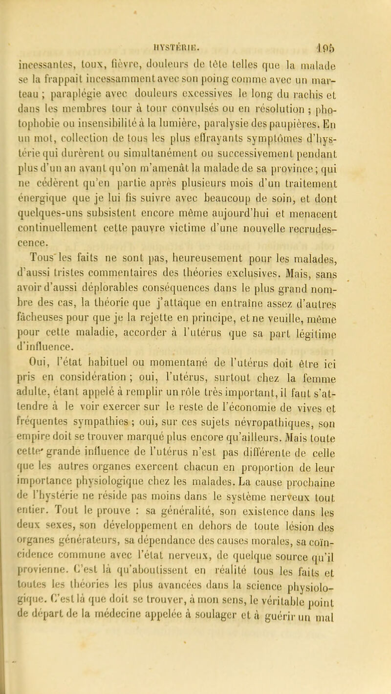 incessantes, toux, fièvre, douleurs de tôle telles que la malade se la frappait incessamment avec sou poing comme avec un mar- teau ; paraplégie avec douleurs excessives le long du rachis et dans les membres tour à tour convulsés ou en résolution ; pho- tophobie ou insensibilité à la lumière, paralysie des paupières. En un mot, collection de tous les plus effrayants symptômes d'hys- térie qui durèrent ou simultanément ou successivement pendant plus d'un an avant qu'on m'amenât la malade de sa province ; qui ne cédèrent qu'en partie après plusieurs mois d'un traitement énergique que je lui fis suivre avec beaucoup de soin, et dont quelques-uns subsistent encore même aujourd'hui et menacent continuellement cette pauvre victime d'une nouvelle recrudes- cence. Tous'les faits ne sont pas, heureusement pour les malades, d'aussi tristes commentaires des théories exclusives. Mais, sans avoir d'aussi déplorables conséquences dans le plus grand nom- bre des cas, la théorie que j'attaque en entraîne assez d'autres fâcheuses pour que je la rejette en principe, et ne veuille, môme pour cette maladie, accorder à l'utérus que sa part légitime d'influence. Oui, l'état habituel ou momentané de l'utérus doit être ici pris en considération ; oui, l'utérus, surtout chez la femme adulte, étanL appelé à remplir un rôle très important, il faut s'at- tendre à le voir exercer sur le reste de l'économie de vives et fréquentes sympathies ; oui, sur ces sujets névropathiques, son empire doit se trouver marqué plus encore qu'ailleurs. Mais toute cette'grande influence de l'utérus n'est pas différente de celle que les autres organes exercent chacun en proportion de leur importance physiologique chez les malades. La cause prochaine de l'hystérie ne réside pas moins dans le système nerveux tout entier. Tout le prouve : sa généralité, son existence dans les deux sexes, son développement en dehors de toute lésion des organes générateurs, sa dépendance des causes morales, sa coïn- cidence commune avec l'état nerveux, de quelque source qu'il provienne. C'est là qu'aboutissent en réalité tous les faits et toutes les théories les plus avancées dans la science physiolo- gique. C'est là que doit se trouver, à mon sens, le véritable point de départ de la médecine appelée à soulager et à guérir un mal