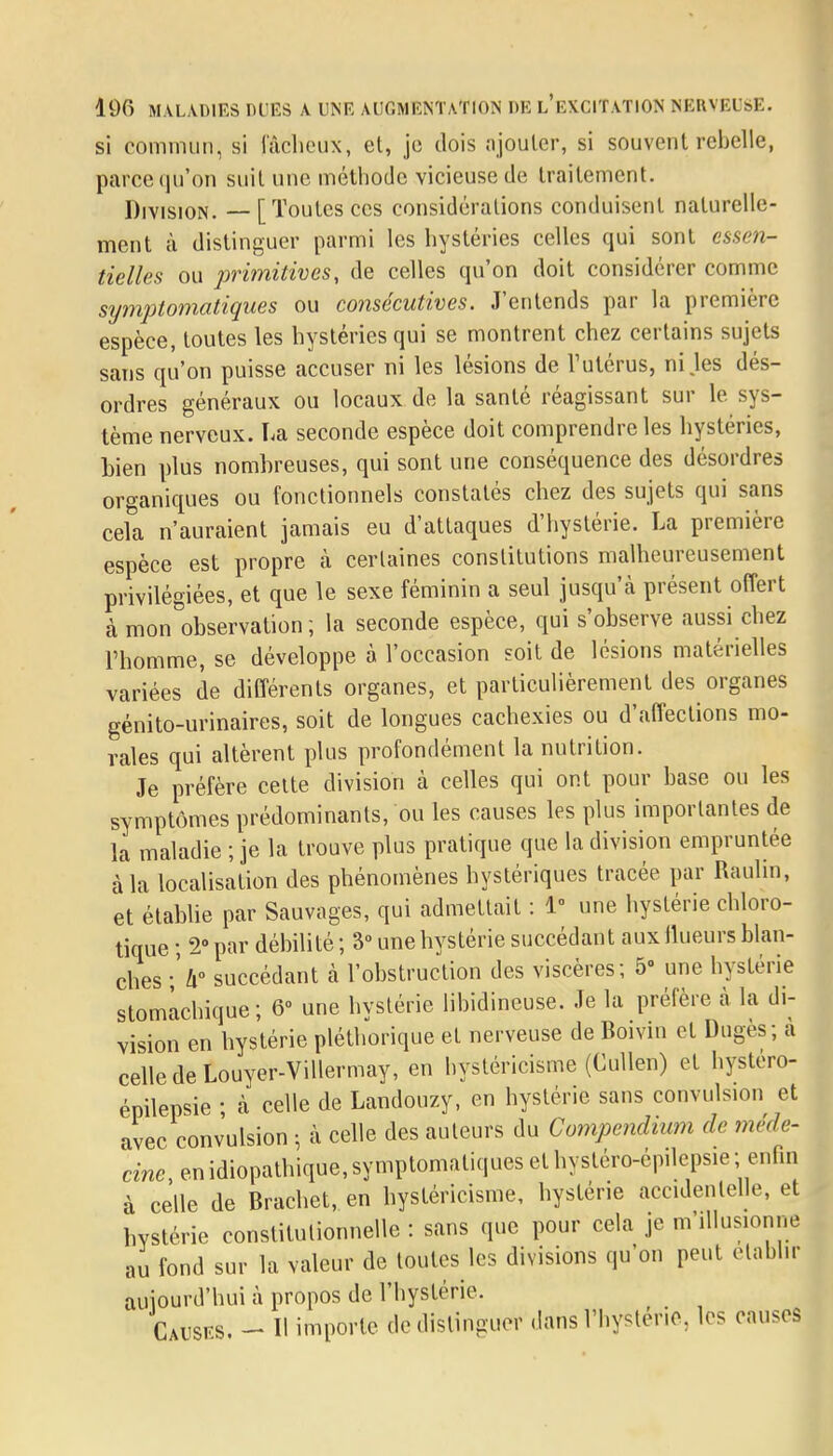 si commun, si fâcheux, et, je dois ajouter, si souvent rebelle, parce qu'on suit une méthode vicieuse de traitement. Division. — [Toutes ces considérations conduisent naturelle- ment à distinguer parmi les hystéries celles qui sont essen- tielles ou primitives, de celles qu'on doit considérer comme symptomatiques ou consécutives. J'entends par la première espèce, toutes les hystéries qui se montrent chez certains sujets sans qu'on puisse accuser ni les lésions de l'utérus, ni .les dés- ordres généraux ou locaux de la santé réagissant sur le sys- tème nerveux. La seconde espèce doit comprendre les hystéries, tien plus nombreuses, qui sont une conséquence des désordres organiques ou fonctionnels constatés chez des sujets qui sans cela n'auraient jamais eu d'attaques d'hystérie. La première espèce est propre à certaines constitutions malheureusement privilégiées, et que le sexe féminin a seul jusqu'à présent offert à mon observation ; la seconde espèce, qui s'observe aussi chez l'homme, se développe à l'occasion soit de lésions matérielles variées de différents organes, et particulièrement des organes génito-urinaires, soit de longues cachexies ou d'affections mo- rales qui altèrent plus profondément la nutrition. Je préfère celte division à celles qui ont pour base ou les symptômes prédominants, ou les causes les plus importantes de la maladie ; je la trouve plus pratique que la division empruntée à la localisation des phénomènes hystériques tracée par Raulin, et établie par Sauvages, qui admettait : 1° une hystérie chloro- tique ; 2° par débilité ; 3° une hystérie succédant aux flueurs blan- ches \h° succédant à l'obstruction des viscères; 5 une hystérie stomachique; 0» une hystérie libidineuse. Je la préfère à la di- vision en hystérie pléthorique et nerveuse de Boivin et Dugès; à celle de Louyer-Villermay, en hystéricisme (Cullen) et hystero- épilepsie ; cà celle de Landouzy, en hystérie sans convulsion et avec conv'ulsion ; à celle des auteurs du Compendium de méde- cine , en idiopathique, symptomatiques et hystéro-épHepsie; enfin à celle de Brachet, en hystéricisme, hystérie accidentelle, et hystérie constitutionnelle : sans que pour cela je m'illusionne fond sur la valeur de toutes les divisions qu'on peut établir au aujourd'hui à propos de l'hystérie. Causes. - Il importe de distinguer dans l'hystérie, les causes