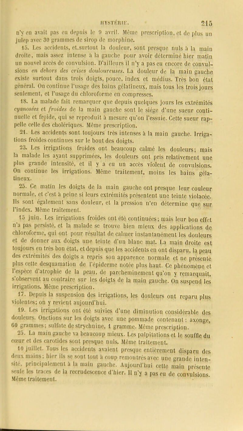 n'y en avait pas eu depuis je 9 avril. Même prescription, et de. plus un julep avec 30 grammes de sirop de morphine. 15. Les accidents, et.surtout la douleur, sont presque nuls à la main droite, mais assez intense a la gauche pour avoir déterminé hier matin un nouvel accès de convulsion. D'ailleurs il n'y a pas eu encore de convul- sions en dehors des crises douloureuses. La douleur de la main gauche existe surtout dans trois doigts, pouce, index et médius. Très bon état général. On continue l'usage des bains gélatineux, mais tous les trois jours seulement, et l'usage du chloroforme en compresses. 18. La malade fait remarquer que depuis quelques jours les extrémités cyanosées et froides de la main gauche sont le siège d'une sueur conti- nuelle et froide, qui se reproduit à mesure qu'on l'essuie. Cette sueur rap- pelle celle des cholériques. Même prescription. 21. Les accidents sont toujours très intenses à la main gauche. Irriga- tions froides continues sur le bout des doigts. 23. Les irrigations froides ont beaucoup calmé les douleurs; mais la malade les ayant supprimées, les douleurs ont pris relativement une plus grande intensité, et il y a eu un accès violent de convulsions. On continue les irrigations. Même traitement, moins les bains géla- tineux. 25. Ce matin les doigts de la main gauche ont presque leur couleur normale, et c'est à peine si leurs extrémités présentent une teinte violacée. Ils sont également sans douleur, et la pression n'en détermine que sur l'index. Même traitement. l£j juin. Les irrigations froides ont été continuées; mais leur bon effet n'a pas persisté, et la malade se trouve bien mieux des applications de chloroforme, qui ont pour résultat de calmer instantanément les douleurs et de donner aux doigts une teinte d'un blanc mat. La main droite est toujours en très bou état, et depuis que les accidents en ont disparu, la peau des extrémités des doigts a repris son apparence normale et ne présente plus cette desquamation de l'épiderme notée plus haut. Ce phénomène et l'espèce d'atrophie de la peau, de parcheminement qu'on y remarquait, s'observent au contraire sur les doigts de la main gauche. On suspend les irrigations. Même prescription. m 17• DePuis la suspension des irrigations, les douleurs ont reparu plus violentes; on y revient aujourd'hui. 19. Les irrigations ont été suivies d'une diminution considérable des douleurs. Onctions sur les doigts avec une pommade contenant : axonge, 60 grammes; sulfate de strychnine, 1 gramme. Même prescription. 25. La main gauche va beaucoup mieux. Les palpitations et le souffle du cœur et des carotides sont presque nuls. Même traitement. 10 juillet. Tous les accidents avaient presque entièrement disparu des deux mains; hier ils se sont tout a coup remontrés avec une grande inten- sité, principalement a la main gauche. Aujourd'hui cette main présente seule les traces de la recrudescence d'hier. II n'y a pas eu de convulsions. Même traitement.