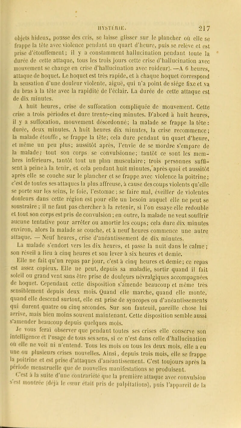objets hideux, pousse des cris, se laisse glissée sur le plancher où elle se frappe la tète avec violence pendant un quart d'heure, puis se relève et est prise d'étoiil'fement ; il y a constamment hallucination pendant toute la durée de cette attaque, tous les trois jours cette crise d'hallucination avec mouvement se change en crise d'hallucination avec roideur). —A 6 heures, attaque de hoquet. Le hoquet est très rapide, et à chaque hoquet correspond la sensation d'une douleur violente, aiguë, qui n'a point de siège fixe et va du bras à la tète avec la rapidité de l'éclair. La durée de cette attaque est de dix minutes. A huit heures, crise de suffocation compliquée de mouvement. Cette crise a trois périodes et dure trente-cinq minutes. D'abord à huit heures, il y a suffocation, mouvement désordonné; la malade se frappe la tète: durée, deux minutes. A huit heures dix minutes, la crise recommence; la malade étouffe, se frappe la tête; cela dure pendant un quart d'heure, et même un peu plus; aussitôt après, l'envie de se mordra s'empare de la malade; tout son corps se convulsionne; tantôt ce sont les mem- bres inférieurs, tantôt tout un plan musculaire; trois personnes suffi- sent à peine à la tenir, et cela pendant huit minutes/après quoi et aussitôt après elle se couche sur le plancher et se frappe avec violence la poitrine; c'est de toutes ses attaques la plus affreuse, à cause des coups violents qu'elle se porte sur les seins, le foie, l'estomac; se faire mal, éveiller de violentes douleurs dans cette région est pour elle un besoin auquel elle ne peut se soustraire; il ne faut pas chercher a la retenir, si l'on essaye elle redouble et tout son corps est pris de convulsion ; en outre, la malade ne veut souffrir aucune tentative pour arrêter ou amortir les coups; cela dure dix minutes environ, alors la malade se couche, et à neuf heures commence une autre attaque. — Neuf heures, crise d'anéantissement de dix minutes. La malade s'endort vers les dix heures, et passe la nuit dans le calme ; son réveil a lieu à cinq heures et son lever à six heures et demie. Elle ne fait qu'un repas par jour, c'est à cinq heures et demie; ce repas est assez copieux. Elle ne peut, depuis sa maladie, sortir quand il fait soleil ou grand vent sans être prise de douleurs névralgiques accompagnées de hoquet. Cependant cette disposition s'amende beaucoup et même très sensiblement depuis deux mois. Quand elle marche, quand elle monte, quand elle descend surtout, elle est prise de syncopes ou d'anéantissements qui durent quatre ou cinq secondes. Sur son fauteuil, pareille chose lui arrive, mais bien moins souvent maintenant. Cette disposition semble aussi s'amender beaucoup depuis quelques mois. Je vous ferai observer que pendant toutes ses crises elle conserve son intelligence et l'usage de tous ses sens, si ce n'est dans celle d'hallucination où elle ne voit ni n'entend. Tous les mois ou tous les deux mois, elle a eu une ou plusieurs crises nouvelles. Ainsi, depuis trois mois, elle se frappe la poitrine et est prise d'attaques d'anéantissement. C'est toujours après la période menstruelle que de nouvelles manifestations se produisent. C«l ;i la suite d'une contrariété que la première attaque avec convulsion s'est montrée (déjà le cœur était pris de palpitations), puis l'appareil de la