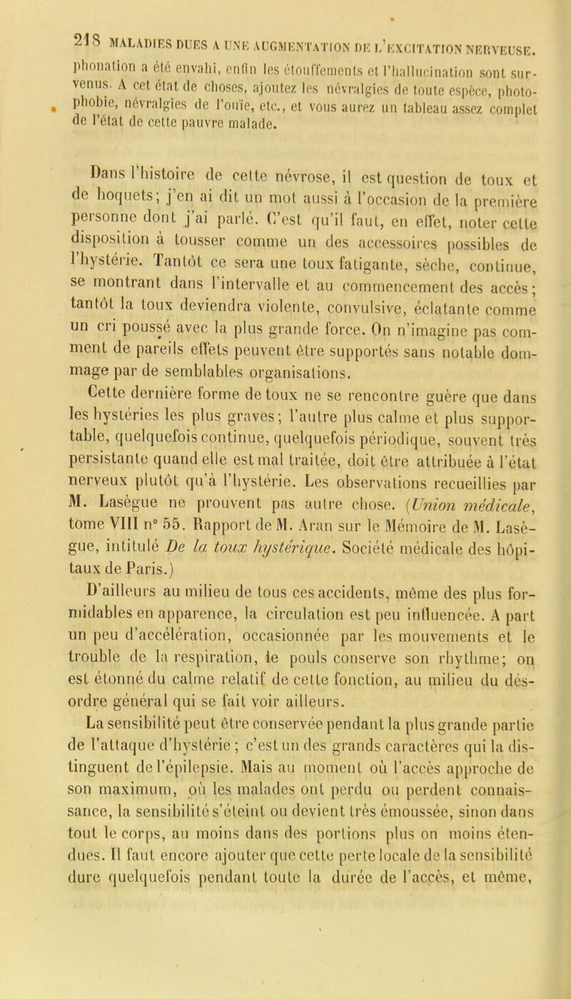 phonation a été envahi, enfin les étouffements et l'hallucination sont sur- venus. A cet état de choses, ajoutez les névralgies de toute espèce, photo- , phobie, névralgies de l'ouïe, etc., et vous aurez un tableau assez complet de l'état de cette pauvre malade. Dans l'histoire de cette névrose, il est question de toux et de hoquets; j'en ai dit un mot aussi à l'occasion de la première personne dont fai parlé. C'est qu'il faut, en effet, noter celte disposition à tousser comme un des accessoires possibles de l'hystérie. Tantôt ce sera une toux fatigante, sèche, continue, se montrant dans l'intervalle et au commencement des accès; tantôt la toux deviendra violente, convulsive, éclatante comme un cri poussé avec la plus grande force. On n'imagine pas com- ment de pareils effets peuvent être supportés sans notable dom- mage par de semblables organisations. Cette dernière forme de toux ne se rencontre guère que dans les hystéries les plus graves; l'autre plus calme et plus suppor- table, quelquefois continue, quelquefois périodique, souvent très persistante quand elle est mal traitée, doit être attribuée à l'eUd nerveux plutôt qu'à l'hystérie. Les observations recueillies par M. Lasègue ne prouvent pas autre chose. (Union médicale, tome VIII n° 55. Rapport de M. Aran sur le Mémoire de M. Lasè- gue, intitulé De la toux hystérique. Société médicale des hôpi- taux de Paris.) D'ailleurs au milieu de tous ces accidents, même des plus for- midables en apparence, la circulation est peu influencée. A part un peu d'accélération, occasionnée par les mouvements et le trouble de la respiration, ie pouls conserve son rhythme; on est étonné du calme relatif de cette fonction, au milieu du des- ordre général qui se fait voir ailleurs. La sensibilité peut être conservée pendant la plus grande partie de l'attaque d'hystérie ; c'est un des grands caractères qui la dis- tinguent del'épilepsie. Mais au moment où l'accès approche de son maximum, où les malades ont perdu ou perdent connais- sance, la sensibilité s'éteint ou devient très émoussée, sinon dans tout le corps, au moins dans des portions plus on moins éten- dues. Il faut encore ajouter que cette perte locale de la sensibilité dure quelquefois pendant toute la durée de l'accès, et môme,