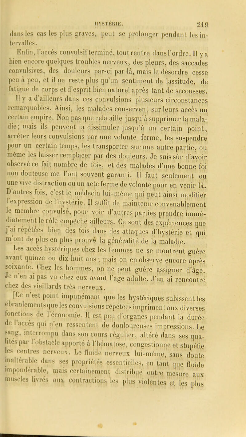dans les cas les plus graves, peut se prolonger pendant, les in- tervalles. Enfin, l'accès convulsif terminé, tout rentre dans l'ordre. Il y a bien encore quelques troubles nerveux, des pleurs, des saccades convulsives, des douleurs par-ci par-là, mais le désordre cesse peu à peu, et il ne reste plus qu'un sentiment de lassitude, de fatigue de corps et d'esprit bien naturel après tant de secousses. 11 y a d'ailleurs dans ces convulsions plusieurs circonstances remarquables. Ainsi, les malades conservent sur leurs accès un certain empire. Non pas que cela aille jusqu'à supprimer la mala- die; mais ils peuvent la dissimuler jusqu'à un certain point, arrêter leurs convulsions par une volonté, ferme, les suspendre pour un certain temps, les transporter sur une autre partie, ou même les laisser remplacer par des douleurs. Je suis sûr d'avoir observé ce fait nombre de fois, et des malades d'une bonne foi non douteuse me l'ont souvent garanti. Il faut seulement ou une vive distraction ou un acte ferme de volonté pour en venir là. D'autres fois, c'est le médecin lui-même qui peut ainsi modifier l'expression de l'hystérie. Il suffit de maintenir convenablement le membre convulsé, pour voir d'autres parties prendre immé- diatement le rôle empêché ailleurs. Ce sont des expériences que j'ai répétées bien des fois dans des attaques d'hystérie et qui m'ont de plus en plus prouvé la généralité de la maladie. Les accès hystériques chez les femmes ne se montrent guère avant quinze ou dix-huit ans ; mais on en observe encore après soixante. Chez les hommes, on ne peut guère assigner d'âge. Je n'en ai pas vu chez eux avant l'âge adulte. J'en ai rencontré chez des vieillards très nerveux. [Ce n'est point impunément que les hystériques subissent les ébranlements que les convulsions répétées impriment aux diverses fonctions de l'économie. Il est peu d'organes pendant la durée de l'accès qui n'en ressentent de douloureuses impressions. Le sang, interrompu dans son cours régulier, altéré dans ses qua- lités par l'obstacle apporté à l'hématose, congestionne et stupéfie, [es rentres nerveux. Le fluide nerveux lui-même, sans doute inaltérable dans ses propriétés essentielles, en tant que fluide, impondérable, mais certainement distribué outre mesure aux muscles livrés aux contractions les plus violentes et les plus