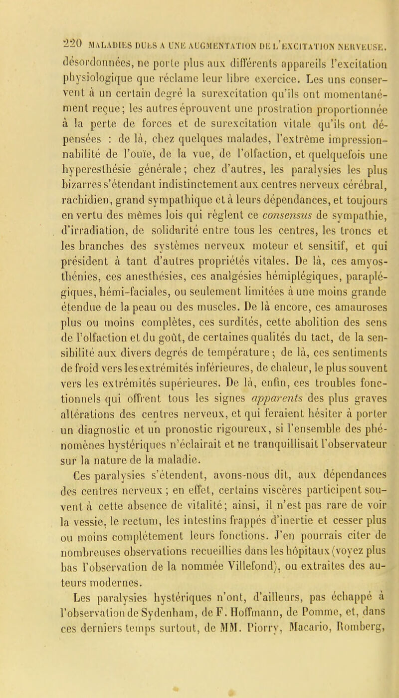 désordonnées, ne porte plus aux différents appareils l'excitation physiologique que réclame leur libre exercice. Les uns conser- vent à un certain degré la surexcitation qu'ils ont momentané- ment reçue; les autres éprouvent une prostration proportionnée à la perte de forces et de surexcitation vitale qu'ils ont dé- pensées : de là, chez quelques malades, l'extrême impression- nahilité de l'ouïe, de la vue, de l'olfaction, et quelquefois une hyperesthésie générale ; chez d'autres, les paralysies les plus bizarres s'étendant indistinctement aux. centres nerveux cérébral, rachidien, grand sympathique et à leurs dépendances, et toujours en vertu des mêmes lois qui règlent ce consensus de sympathie, d'irradiation, de solidarité entre tous les centres, les troncs et les branches des systèmes nerveux moteur et sensitif, et qui président à tant d'autres propriétés vitales. De là, ces amyos- thénies, ces anesthésies, ces analgésies hémiplégiques, paraplé- giques, hémi-faciales, ou seulement limitées à une moins grande étendue de la peau ou des muscles. De là encore, ces amauroses plus ou moins complètes, ces surdités, cette abolition des sens de l'olfaction et du goût, de certaines qualités du tact, de la sen- sibilité aux divers degrés de température-, de là, ces sentiments de froid vers lesextrémités inférieures, de chaleur, le plus souvent vers les extrémités supérieures. De là, enfin, ces troubles fonc- tionnels qui offrent tous les signes apparents des plus graves altérations des centres nerveux, et qui feraient hésiter à porter un diagnostic et un pronostic rigoureux, si l'ensemble des phé- nomènes hystériques n'éclairait et ne tranquillisait l'observateur sur la nature de la maladie. Ces paralysies s'étendent, avons-nous dit, aux dépendances des centres nerveux ; en effet, certains viscères participent sou- vent à cette absence de vitalité; ainsi, il n'est pas rare de voir la vessie, le rectum, les intestins frappés d'inertie et cesser plus ou moins complètement leurs fonctions. J'en pourrais citer de nombreuses observations recueillies dans les hôpitaux (voyez plus bas l'observation de la nommée Villefond), ou extraites des au- teurs modernes. Les paralysies hystériques n'ont, d'ailleurs, pas échappé à l'observation de Sydenham, de F. Hoffmann, de Pomme, et, dans ces derniers temps surtout, de MM. Piorry, Macario, Romberg,