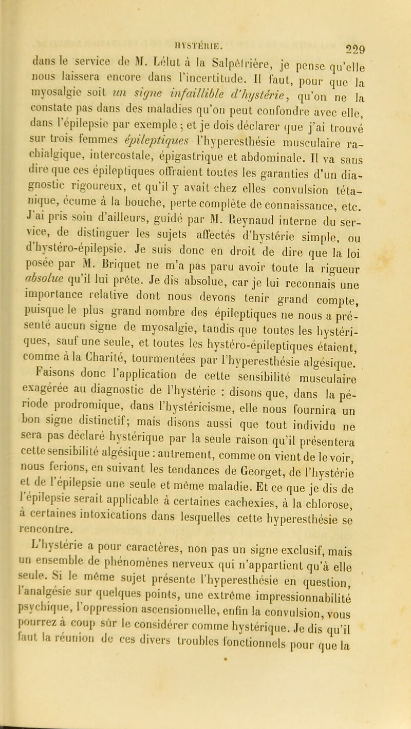 H VSTKKIK. 09g dans le service de M. Lélul à la Salpelrière, je pense qu'elle nous laissera encore dans l'incertitude. Il faut, pour que la myosalgie soit m signe infaillible d'hystérie, qu'on ne la constate pas dans des maladies qu'on peut confondre avec elle, clans l'épilepsie par exemple ; et je dois déclarer que j'ai trouvé sur trois femmes épileptiques l'hyperesthésie musculaire ra- chialgique, intercostale, épigastrique et abdominale. Il va sans dire que ces épileptiques offraient toutes les garanties d'un dia- gnostic rigoureux, et qu'il y avait chez elles convulsion téta- nique, écume à la bouche, perte complète de connaissance, etc. J'ai pris soin d'ailleurs, guidé par M. Reynaud interne du ser- vice, de distinguer les sujets affectés d'hystérie simple, ou d'hystéro-épilepsie. Je suis donc en droit de dire que la loi posée par M. Briquet ne m'a pas paru avoir toute la rigueur absolue qu'il lui prête. Je dis absolue, car je lui reconnais une importance relative dont nous devons tenir grand compte puisque le plus grand nombre des épileptiques ne nous a pré- senté aucun signe de myosalgie, tandis que toutes les hystéri- ques, sauf une seule, et toutes les hystéro-épileptiques étaient comme à la Charité, tourmentées par l'hyperesthésie algésique.' Faisons donc l'application de cette sensibilité musculaire exagérée au diagnostic de l'hystérie : disons que, dans la pé- riode prodromique, dans l'hystéricisme, elle nous fournira un bon signe distinctif; mais disons aussi que tout individu ne sera pas déclaré hystérique par la seule raison qu'il présentera cette sensibilité algésique : autrement, commeon vientde levoir nous ferions, en suivant les tendances de Georget, de l'hystérie et de l'épilepsie une seule et même maladie. Et ce que je dis de l'épilepsie serait applicable à certaines cachexies, à la chlorose a certames intoxications dans lesquelles cette hyperesthésie se rencontre. L'hystérie a pour caractères, non pas un signe exclusif, mais un ensemble de phénomènes nerveux qui n'appartient qu'à elle seule. Si le même sujet présente l'hyperesthésie en question l'analgésie sur quelques points, une extrême impressionnabilité psychique, l'oppression ascensionnelle, enfin la convulsion, vous pourrez a coup sûr le considérer comme hystérique. Je dis qu'il faut la réunion de ces divers troubles fonctionnels pour que la