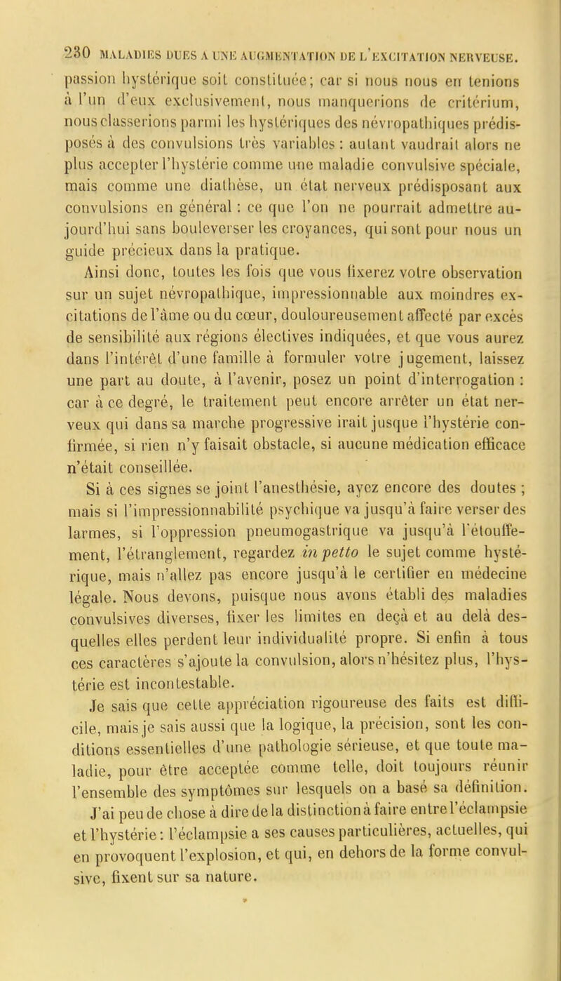 passion hystérique soil constituée; car si nous nous en tenions à l'un d'eux exclusivement nous manquerions de critérium, nous classerions parmi les hystériques des névropathiques prédis- posés à des convulsions très variables : autant vaudrait alors ne plus accepter l'hystérie comme une maladie convulsive spéciale, mais comme une diathèse, un état nerveux prédisposant aux convulsions en général : ce que l'on ne pourrait admettre au- jourd'hui sans bouleverser les croyances, qui sont pour nous un guide précieux dans la pratique. Ainsi donc, toutes les fois que vous fixerez votre observation sur un sujet névropathique, impressionnable aux moindres ex- citations del'àme ou du cœur, douloureusement affecté par excès de sensibilité aux régions électives indiquées, et que vous aurez dans l'intérêt d'une famille à formuler votre jugement, laissez une part au doute, à l'avenir, posez un point d'interrogation : car à ce degré, le traitement peut encore arrêter un état ner- veux qui dans sa marche progressive irait jusque l'hystérie con- firmée, si rien n'y faisait obstacle, si aucune médication efficace n'était conseillée. Si à ces signes se joint l'anesthésie, ayez encore des doutes ; mais si l'impressionnabilité psychique va jusqu'à faire verser des larmes, si l'oppression pneumogastrique va jusqu'à l'étouffe- ment, l'étranglement, regardez in petto le sujet comme hysté- rique, mais n'allez pas encore jusqu'à le certifier en médecine légale. Nous devons, puisque nous avons établi des maladies convulsives diverses, fixer les limites en deçà et au delà des- quelles elles perdent leur individualité propre. Si enfin à tous ces caractères s'ajoute la convulsion, alors n'hésitez plus, l'hys- térie est incontestable. Je sais que cette appréciation rigoureuse des faits est diffi- cile, mais je sais aussi que la logique, la précision, sont les con- ditions essentielles d'une pathologie sérieuse, et que toute ma- ladie, pour être acceptée comme telle, doit toujours réunir l'ensemble des symptômes sur lesquels on a basé sa définition. J'ai peu de chose à dire de la distinction à faire entre l'éclampsie et l'hystérie : l'éclampsie a ses causes particulières, actuelles, qui en provoquent l'explosion, et qui, en dehors de la forme convul- sive, fixent sur sa nature.