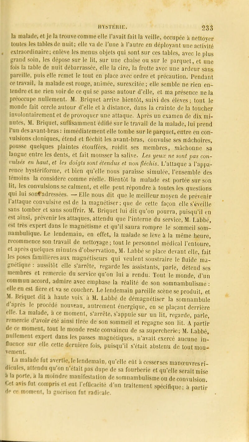 la malade, et je la trouve comme elle l'avait fait la veille, occupée à nellovcr toutes les tables de nuit; elle va de l'une à l'autre en déployant une activité extraordinaire; enlève les menus objets qui sont sur ces tables, avec le plus grand soin, les dépose sur le lit, sur une chaise ou sur le parquet, et une fois la table de nuit débarrassée, elle la cire, la frotte avec une ardeur sans pareille, puis elle remet le tout en place avec ordre et précaution. Pendant ce travail, la malade est rouge, animée, surexcitée; elle semble ne rien en- tendre et ne rien voir de ce qui se passe autour d'elle, et ma présence ne la préoccupe nullement. M. Briquet arrive bientôt, suivi des élèves; tout le monde fait cercle autour d'elle et à dislance, dans la crainte de la toucher involontairement et de provoquer une attaque. Après un examen de dix mi- nutes. M. Briquet, suffisamment édifié sur le travail de la malade, lui prend l'un des avant-bras : immédiatement elle tombe sur le parquet, entre en con- vulsions cloniques, étend et fléchit les avant-bras, convulsé ses mâchoires, pousse quelques plaintes étouffées, roidit ses membres, mâchonne sa langue entre les dents, et fait mousser la salive. Les yeux ne sont pas con- vulsés en haut, et les doigts sont étendus et non fléchis. L'attaque a l'appa- rence hystériforme, et bien qu'elle nous paraisse simulée, l'ensemble des témoins la considère comme réelle. Bientôt la malade est portée sur son lit, les convulsions se calment, et elle peut répondre à toutes les questions qui lui sonf adressées. — Elle nous dit que le meilleur moyen de prévenir l'attaque convulsive est de la magnétiser; que de cette façon elle s'éveille sans tomber et sans souffrir. M. Briquet lui dit qu'on pourra, puisqu'il en est ainsi, prévenir les attaques, attendu que l'interne du service, M. Labbé, est très expert dans le magnétisme et qu'il saura rompre le sommeil som- nambulique. Le lendemain, en effet, la malade se lève à la même heure, recommence son travail de nettoyage; tout le personnel médical l'entoure, et après quelques minutes d'observation, M. Labbé se place devant elle, fait les poses familières aux magnétiseurs qui veulent soustraire le fluide ma- gnétique : aussitôt elle s'arrête, regarde les assistants, parle, détend ses membres et remercie du service qu'on lui a rendu. Tout le monde, d'un commun accord, admire avec emphase la réalité de son somnambulisme : elle en est fière et va se coucher. Le lendemain pareille scène se produit, et M. Briquet dit a haute voix à M. Labbé de démagnétiser la somnambule d'après le procédé nouveau, autrement énergique, en se plaçant derrière elle. La malade, a ce moment, s'arrête, s'appuie sur un lit, regarde, parle, remercie d'avoir été ainsi tirée de son sommeil et regagne son lit. A partir de ce moment, tout le monde reste convaincu de sa supercherie; M. Labbé, nullement expert dans les passes magnétiques, n'avait exercé aucune in- fluence sur elle cette dernière fois, puisqu'il s'était abstenu de tout mou- vement. La malade fut avertie, le lendemain, qu'elle eût à cesserses manœuvres ri- dicules, attendu qu'on n'était pas dupe de sa fourberie et qu'elle serait mise à la porte, à la moindre manifestation de somnambulisme ou de convulsion Cet avis fut compris et eut l'efficacité d'un traitement spécifique- à partir p <■■■ moment, la quérison fut radicale.
