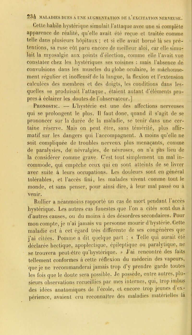 Cette habile hystérique simulait l'attaque avec une si complète apparence de réalité, qu'elle avait été reçue et traitée comme telle dans plusieurs hôpitaux ; et si elle avait borné là s<j< pré- tentions, sa ruse eût paru encore de meilleur aloi, car elle simu- lait la myosalgie aux points d'élection, comme elle l'avait vue constater chez les hystériques ses voisines : mais l'absence de convulsions dans les muscles du globe oculaire, le mâchonne- ment régulier et inoffensif de la langue, la flexion et l'extension calculées des membres et des doigts, les conditions dans les- quelles se produisait l'attaque, étaient autant d'éléments pro- pres à éclairer les doutes de l'observateur.] Pronostic. — L'hystérie est une des affections nerveuses qui se prolongent le plus. Il faut donc, quand il s'agit de se prononcer sur la durée de la maladie, se tenir dans une cer- taine réserve. Mais on peut être, sans témérité, plus affir- matif sur les dangers qui l'accompagnent. A moins qu'elle ne soit compliquée de troubles nerveux plus menaçants, comme de paralysies, de névralgies, de névroses, on n'a pas lieu de la considérer comme grave. C'est tout simplement un mal in- commode, qui empêche ceux qui en sont atteints de se livrer avec suite à leurs occupations. Les douleurs sont en général tolérables, et l'accès fini, les malades vivent comme tout le monde, et sans penser, pour ainsi dire, à leur mal passé ou à venir. Rullier a néanmoins rapporté un cas de mort pendant l'accès hystérique. Les autres cas funestes que l'on a cités sont dus à d'autres causes, ou du moins à des désordres secondaires. Pour mon compte, je n'ai jamais vu personne mourir d'hystérie. Cette maladie est k cet égard très différente de ses congénères que j'ai citées. Pomme a dit quelque part : « Telle qui aurait été déclarée hectique, apoplectique, épileptique ou paralytique, ne se trouvera peut-être qu'hystérique. » J'ai rencontré des faits tellement conformes à cette réflexion du médecin des vapeurs, que je ne recommanderai jamais trop d'y prendre garde toutes les fois que le doute sera possible. Je possède, entre autres, plu- sieurs observations recueillies par mes internes, qui, trop imbus des idées anatomiques de l'école, et encore trop jeunes d ex - périence, avaient cru reconnaître des maladies matérielles la