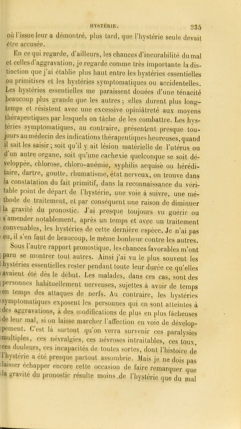 où l'issue leur a démontré, plus tard, que l'hystérie seule devait être accusée. En ce qui regarde, d'ailleurs, les chances d'incurabilité du mal et celles d'aggravation, je regarde comme très importante la dis- tinction que j'ai établie plus haut entre les hystéries essentielles ou primitives et les hystéries symptomatiques ou accidentelles. Les hystéries essentielles me paraissent douées d'une ténacité beaucoup plus grande que les autres 3 elles durent plus long- temps et résistent avec une excessive opiniâtreté aux moyens thérapeutiques par lesquels on tâche de les combattre. Les hys- téries symptomatiques, au contraire, présentent presque tou- jours au médecin des indications thérapeutiques heureuses, quand il sait les saisir; soit qu'il y ait lésion matérielle de l'utérus, ou d'un autre organe, soit qu'une cachexie quelconque se soit dé- veloppée, chlorose, chloro-anémie, syphilis acquisè ou hérédi- taire, dartre, goutte, rhumatisme, état nerveux, on trouve dans la constatation du fait primitif, dans la reconnaissance du véri- table point de départ de l'hystérie, une voie à suivre, une mé- thode de traitement, et par conséquent une raison de diminuer lia gravité du pronostic. J'ai presque toujours vu guérir ou : s'amender notablement, après un temps et avec un traitement convenables, les hystéries de cette dernière espèce. Je n'ai pas ■ eu, il s'en faut de beaucoup, le même bonheur contre les autres. Sous l'autre rapport pronostique, les chances favorables m'ont paru se montrer tout autres. Ainsi j'ai vu le plus souvent les i hystéries essentielles rester pendant toute leur durée ce qu'elles savaient été dès le début. Les malades, dans ces cas, sont des ipersonnes habituellement nerveuses, sujettes à avoir de temps ten temps des attaques de nerfs. Au contraire, les hystéries 'symptomatiques exposent les personnes qui en sont atteintes à des aggravations, à des modifications de plus en plus fâcheuses :de leur mal, si on laisse marcher l'affection en voie de dévelop- :pement. C'est là surtout qu'on verra survenir ces paralysies multiples, ces névralgies, ces névroses intraitables, ces toux, ces douleurs, ces incapacités de toutes sortes, dont l'histoire de 1 hystérie a été presque partout assombrie. Mais je ne dois pas •laisser échapper encore cette occasion de faire remarquer que •la gravité du pronostic résulte moins de l'hystérie que du mal