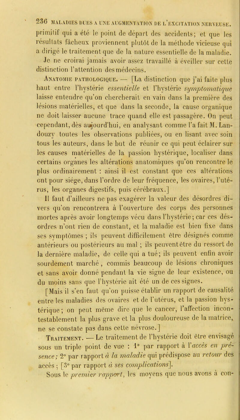 primilif qui a été le point de départ des accidents; et que les résultats fâcheux proviennent plutôt de la méthode vicieuse qui a dirigé le traitement que de la nature essentielle de la maladie. Je ne croirai jamais avoir assez travaillé à éveiller sur cette distinction l'attention des médecins. Anatomie pathologique. — [La distinction que j'ai faite plus haut entre l'hystérie essentielle et l'hystérie symptomatique laisse entendre qu'on chercherait en vain dans la première des lésions matérielles, et que dans la seconde, la cause organique ne doit laisser aucune trace quand elle est passagère. On peut cependant, dès aujourd'hui, en analysant comme l'a fait M. Lan- douzy toutes les observations publiées, ou en lisant avec soin tous les auteurs, dans le but de réunir ce qui peut éclairer sur les causes matérielles de la passion hystérique, localiser dans certains organes les altérations anatomiques qu'on rencontre le plus ordinairement : ainsi il est constant que ces altérations ont pour siège, dans l'ordre de leur fréquence, les ovaires, Futé- rus, les organes digestifs, puis cérébraux.] II faut d'ailleurs ne pas exagérer la valeur des désordres di- vers qu'on rencontrera à l'ouverture des corps des personnes mortes après avoir longtemps vécu dans l'hystérie; car ces dés- ordres n'ont rien de constant, et la maladie est bien fixe clans ses symptômes ; ils peuvent difficilement être désignés comme antérieurs ou postérieurs au mal ; ils peuvent être du ressort de la dernière maladie, de celle qui a tué; ils peuvent enfin avoir sourdement marché, commis beaucoup de lésions chroniques et sans avoir donné pendant la vie signe de leur existence, ou du moins sans que Fhystérie ait été un de ces signes. [Mais il s'en faut qu'on puisse établir un rapport de causalité entre les maladies des ovaires et de l'utérus, et la passion hys- térique ; on peut môme dire que le cancer, l'affection incon- testablement la plus grave et la plus douloureuse de la matrice, ne se constate pas dans cette névrose.] Traitement. — Le traitement de l'hystérie doit être envisagé sous un triple point de vue : 1° par rapport à l'accès en pré- sence; 2° par rapport à la maladie qui prédispose au retour des accès ; [3° par rapport à ses co?nplicatio?is]. Sous le premier rapport, les moyens que nous avons à con-