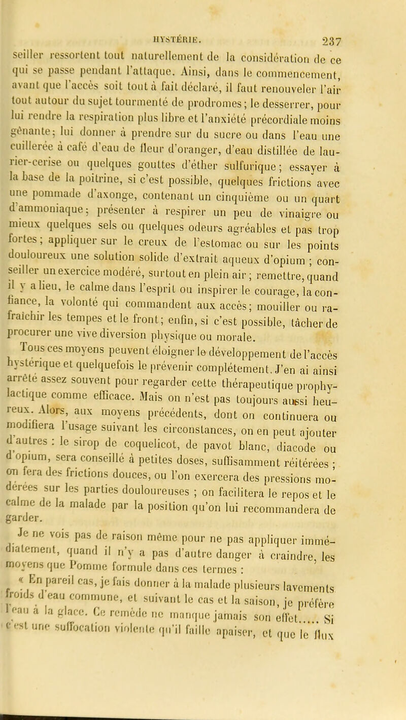 seiller ressortent tout naturellement de la considération de ce qui se passe pendant l'attaque. Ainsi, dans le commencement, avant que l'accès soit tout à fait déclaré, il faut renouveler l'air tout autour du sujet tourmenté de prodromes; le desserrer, pour lui rendre la respiration plus libre et l'anxiété précordiale moins gênante; lui donner à prendre sur du sucre ou dans l'eau une cuillerée à cale d'eau de fleur d'oranger, d'eau distillée de lau- rier-cerise ou quelques gouttes d'éther sulfurique ; essayer à la base de la poitrine, si c'est possible, quelques frictions avec une pommade d'axonge, contenant un cinquième ou un quart d ammoniaque; présenter à respirer un peu de vinaigre ou mieux quelques sels ou quelques odeurs agréables et pas trop fortes ; appliquer sur le creux de l'estomac ou sur les points douloureux une solution solide d'extrait aqueux d'opium ; con- seiller un exercice modéré, surtout en plein air; remettre, quand SI y a heu, le calme dans l'esprit ou inspirer le courage, la con- fiance, la volonté qui commandent aux accès; mouiller ou ra- fraîchir les tempes et le front; enfin, si c'est possible, tâcher de procurer une vive diversion physique ou morale. Tous ces moyens peuvent éloigner le développement de l'accès hystérique et quelquefois le prévenir complètement. J'en ai ainsi arrête assez souvent pour regarder cette thérapeutique prophy- lactique comme efficace. Mais on n'est pas toujours aussi heu- reux Alors, aux moyens précédents, dont on continuera ou modifiera l'usage suivant les circonstances, on en peut ajouter d autres : le s.rop de coquelicot, de pavot blanc, cliacode ou d opium, sera conseillé à petites doses, suffisamment réitérées ■ on fera des frictions douces, ou l'on exercera des pressions mo- dérées sur les parties douloureuses ; on facilitera le repos et le calme de la malade par la position qu'on lui recommandera de garder. Je ne vois pas de raison même pour ne pas appliquer immé- d.alement, quand il n'y a pas d'autre danger à craindre les moyens que Pomme formule dans ces termes : « En pareil cas, je fais donner à la malade plusieurs lavements froids d eau commune, et suivant le cas et la saison, je préfère leau a la glace. Ce remède ne manque jamais son effet Si < rat une suffocation virgule qu'il faille apaiser, et que le'llux