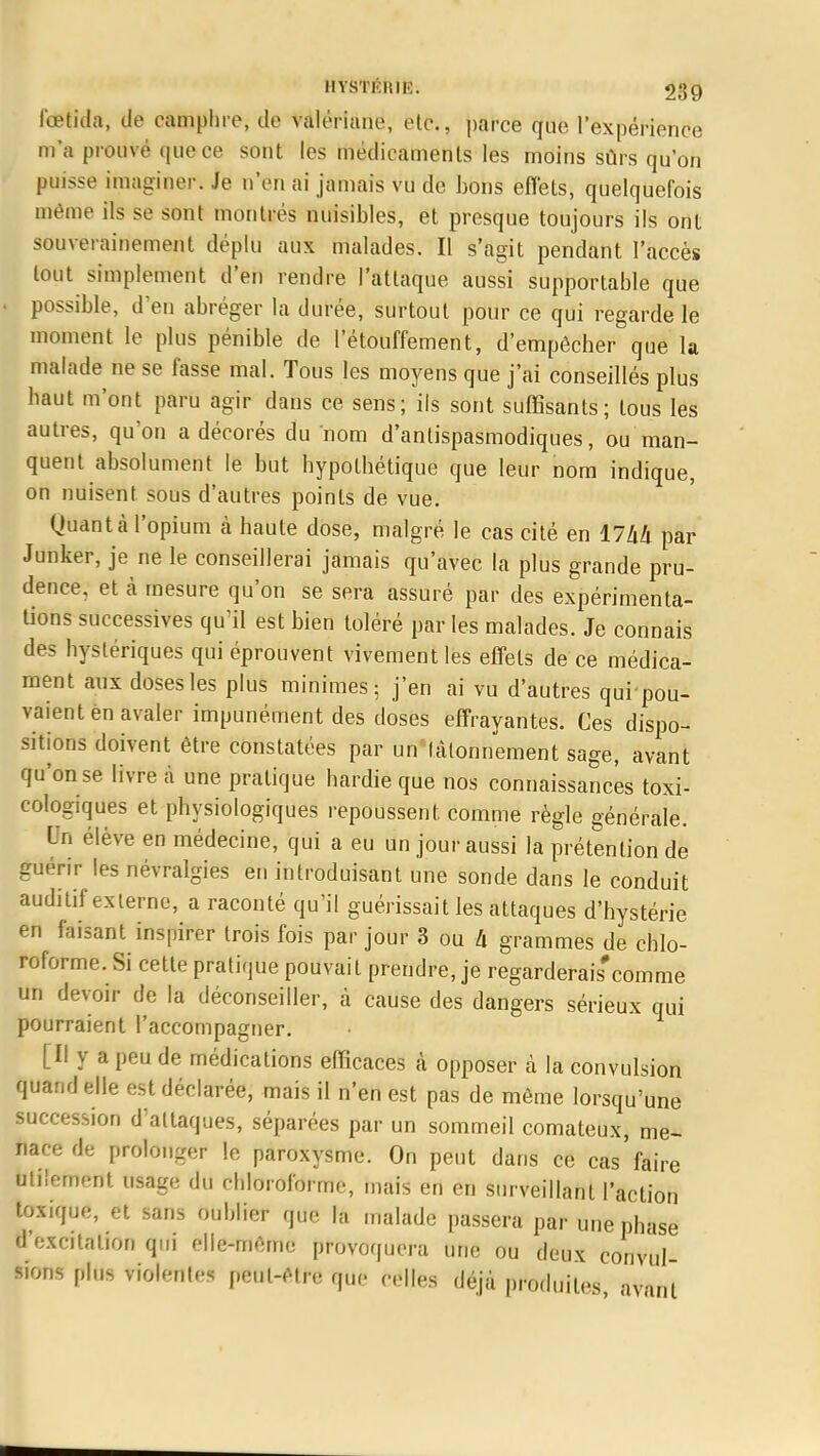 fœtida, de camphre, de valériane, etc., parce que l'expérience m'a prouvé que ce sont les médicaments les moins sûrs qu'on puisse imaginer. Je n'en ai jamais vu de bons effets, quelquefois même ils se sont montrés nuisibles, et presque toujours ils ont souverainement déplu aux malades. Il s'agit pendant l'accès tout simplement d'en rendre l'attaque aussi supportable que possible, d'en abréger la durée, surtout pour ce qui regarde le moment le plus pénible de l'étouffement, d'empêcher que la malade ne se lasse mal. Tous les moyens que j'ai conseillés plus haut m'ont paru agir dans ce sens; ils sont suffisants; tous les autres, qu'on a décorés du nom d'antispasmodiques, ou man- quent absolument le but hypothétique que leur nom indique, on nuisent sous d'autres points de vue. Quant à l'opium à haute dose, malgré le cas cité en I7hli par Junker, je ne le conseillerai jamais qu'avec la plus grande pru- dence, et à mesure qu'on se sera assuré par des expérimenta- tions successives qu'il est bien toléré par les malades. Je connais des hystériques qui éprouvent vivement les effets de ce médica- ment aux doses les plus minimes; j'en ai vu d'autres qui-pou- vaient en avaler impunément des doses effrayantes. Ces dispo- sitions doivent être constatées par un tâtonnement sage, avant qu'on se livre à une pratique hardie que nos connaissances toxi- eologiques et physiologiques repoussent comme règle générale. Un élève en médecine, qui a eu un jour aussi la prétention de guérir les névralgies en introduisant une sonde dans le conduit auditif externe, a raconté qu'il guérissait les attaques d'hystérie en faisant inspirer trois fois par jour 3 ou h grammes de chlo- roforme. Si cette pratique pouvait prendre, je regarderais'comme un devoir de la déconseiller, à cause des dangers sérieux qui pourraient l'accompagner. [Il y a peu de médications efficaces «à opposer à la convulsion quand elle est déclarée, mais il n'en est pas de même lorsqu'une succession d'attaques, séparées par un sommeil comateux, me- nace de prolonger le paroxysme. On peut dans ce cas'faire utilement usage du chloroforme, mais en en surveillant l'action toxique, et sans oublier que la malade passera par une phase d'excitation qui elle-même provoquera une ou deux convul sions plus violentes peut-être que celles déjà produites avant