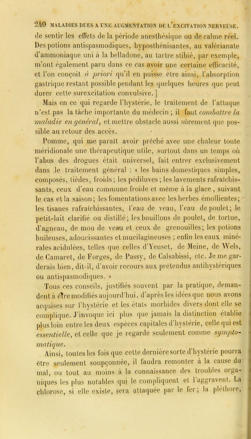 de sentir les effets de la période anesthésique ou de calme réel. Des potions antispasmodiques, hyposthénisantes, au valérianale d'ammoniaque uni à la belladone, au tartre stibié, par exemple, m'ont également paru dans ce cas avoir une certaine efficacité, et l'on conçoit à priori, qu'il en puisse être ainsi, l'absorption gastrique restant possible pendant les quelques heures que peut durer cette surexcitation convulsive.] Mais en ce qui regarde l'hystérie, le traitement de l'attaque n'est pas la tàcbe importante du médecin ; il faut combattre la maladie en général, et mettre obstacle aussi sûrement que pos- sible au retour des accès. Pomme, qui me parait avoir prêché avec une chaleur toute méridionale une thérapeutique utile, surtout dans un temps où l'abus des drogues était universel, l'ait entrer exclusivement dans le traitement général : « les bains domestiques simples, composés, lièdes, froids; les pédiluves ; les lavements rafraîchis- sants, ceux d'eau commune froide et même à la glace , suivant le cas et la saison; les fomentations avec les herbes émollientes; les tisanes rafraîchissantes, l'eau de veau, l'eau de poulet; le petit-lait clarifié ou distillé; les bouillons de poulet, de tortue, d'agneau, de mou de veau et ceux de grenouilles; les potions huileuses, adoucissantes et mucilagineuses ; enfin les eaux miné- rales acidulées, telles que celles d'Yeuset, de Meine, de Wels, de Camaret, de Forges, de Passy, de Calsabissi, etc. Je me gar- derais bien, dit-il, d'avoir recours aux prétendus antihystériques ou antispasmodiques. » Tous ces conseils, justifiés souvent par la pratique, deman- dent à être modifiés aujourd'hui, d'après les idées que nous avons acquises sur l'hystérie et les états morbides divers dont elle se complique. J'invoque ici plus que jamais la distinction établie plus loin entre les deux espèces capitales d'hystérie, celle qui est essentielle, et celle que je regarde seulement comme sympto- matique. Ainsi, toutes les fois que celte dernière sorte d'hystérie pourra être seulement soupçonnée, il faudra remonter a la cause du mal, ou tout au moins à la connaissance des troubles orga- niques les plus notables qui le compliquent et l'aggravenl. La chlorose, si elle existe, sera attaquée par le fer; la pléthore,
