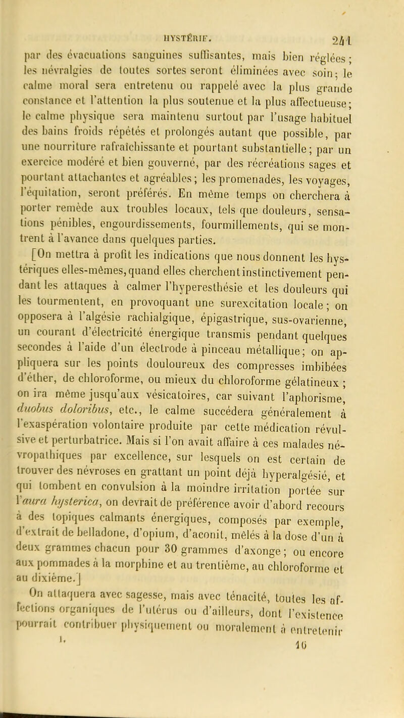 HYSTÊUIF. >2ki par des évaciialions sanguines suffisantes, mais bien réglées ; les névralgies de toutes sortes seront éliminées avec soin-le calme moral sera entretenu ou rappelé avec la plus grande constance et l'attention la plus soutenue et la plus affectueuse; le calme physique sera maintenu surtout par l'usage habituel des bains froids répétés et prolongés autant que possible, par une nourriture rafraîchissante et pourtant substantielle; par un exercice modéré et bien gouverné, par des récréations sages et pourtant attachantes et agréables; les promenades, les voyages, lequitation, seront préférés. En même temps on cherchera tà porter remède aux troubles locaux, tels que douleurs, sensa- tions pénibles, engourdissements, fourmillements, qui se mon- trent à l'avance dans quelques parties. [On mettra à profit les indications que nous donnent les hys- tériques elles-mêmes, quand elles cherchent instinctivement pen- dant les attaques à calmer l'hyperesthésie et les douleurs qui les tourmentent, en provoquant une surexcitation locale; on opposera à l'algésie rachialgique, épigastrique, sus-ovarienne, un courant d'électricité énergique transmis pendant quelques secondes à l'aide d'un électrode à pinceau métallique; on ap- pliquera sur les points douloureux des compresses imbibées d ether, de chloroforme, ou mieux du chloroforme gélatineux ; on ira même jusqu'aux vésicatoires, car suivant l'aphorisme, duobus doloribus, etc., le calme succédera généralement à l'exaspération volontaire produite par cette médication révul- sive et perturbatrice. Mais si l'on avait affaire à ces malades né- vropathiques par excellence, sur lesquels on est certain de trouver des névroses en grattant un point déjà hyperalgésié, et qui tombent en convulsion à la moindre irritation portée sur ïaura hysterica, on devrait de préférence avoir d'abord recours à des topiques calmants énergiques, composés par exemple, d'»xtrait de belladone, d'opium, d'aconit, mêlés à la dose d'un à' deux grammes chacun pour 30 grammes d'axonge ; ou encore aux pommades à la morphine et au trentième, au chloroforme et au dixième.] On attaquera avec sagesse, mais avec ténacité, toutes les af- fections organiques de l'utérus ou d'ailleurs, dont l'existence pourrait contribuer physiquement ou moralement à entretenir i. 10