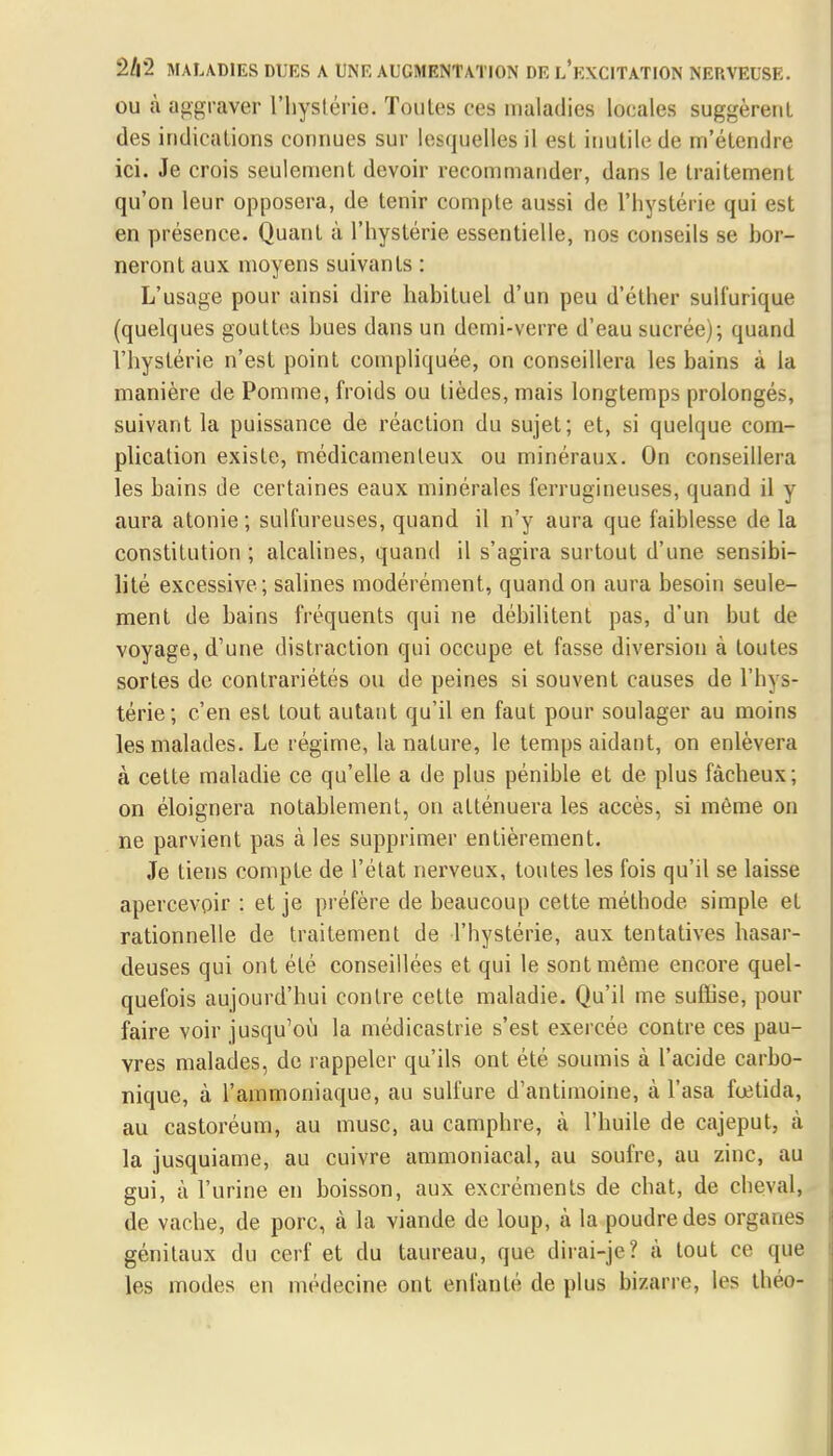 ou à aggraver l'hystérie. Toutes ces maladies locales suggèrent des indications connues sur lesquelles il est inutile de m'étendre ici. Je crois seulement devoir recommander, dans le traitement qu'on leur opposera, de tenir compte aussi de l'hystérie qui est en présence. Quant à l'hystérie essentielle, nos conseils se bor- neront aux moyens suivants : L'usage pour ainsi dire habituel d'un peu d'éther sulfurique (quelques gouttes bues dans un demi-verre d'eau sucrée); quand l'hystérie n'est point compliquée, on conseillera les bains à la manière de Pomme, froids ou tièdes, mais longtemps prolongés, suivant la puissance de réaction du sujet; et, si quelque com- plication existe, médicamenteux ou minéraux. On conseillera les bains de certaines eaux minérales ferrugineuses, quand il y aura atonie ; sulfureuses, quand il n'y aura que faiblesse de la constitution ; alcalines, quand il s'agira surtout d'une sensibi- lité excessive ; salines modérément, quand on aura besoin seule- ment de bains fréquents qui ne débilitent pas, d'un but de voyage, d'une distraction qui occupe et fasse diversion à toutes sortes de contrariétés ou de peines si souvent causes de l'hys- térie; c'en est tout autant qu'il en faut pour soulager au moins les malades. Le régime, la nature, le temps aidant, on enlèvera à cette maladie ce qu'elle a de plus pénible et de plus fâcheux; on éloignera notablement, on atténuera les accès, si même on ne parvient pas à les supprimer entièrement. Je tiens compte de l'état nerveux, toutes les fois qu'il se laisse apercevoir : et je préfère de beaucoup cette méthode simple et rationnelle de traitement de l'hystérie, aux tentatives hasar- deuses qui ont été conseillées et qui le sont même encore quel- quefois aujourd'hui contre cette maladie. Qu'il me suffise, pour faire voir jusqu'où la médicastrie s'est exercée contre ces pau- vres malades, de rappeler qu'ils ont été soumis à l'acide carbo- nique, à l'ammoniaque, au sulfure d'antimoine, à l'asa fcetida, au castoréum, au musc, au camphre, à l'huile de cajeput, à la jusquiame, au cuivre ammoniacal, au soufre, au zinc, au gui, à l'urine en boisson, aux excréments de chat, de cheval, de vache, de porc, à la viande de loup, à la poudre des organes génitaux du cerf et du taureau, que dirai-je? à tout ce que les modes en médecine ont enfanté de plus bizarre, les théo-