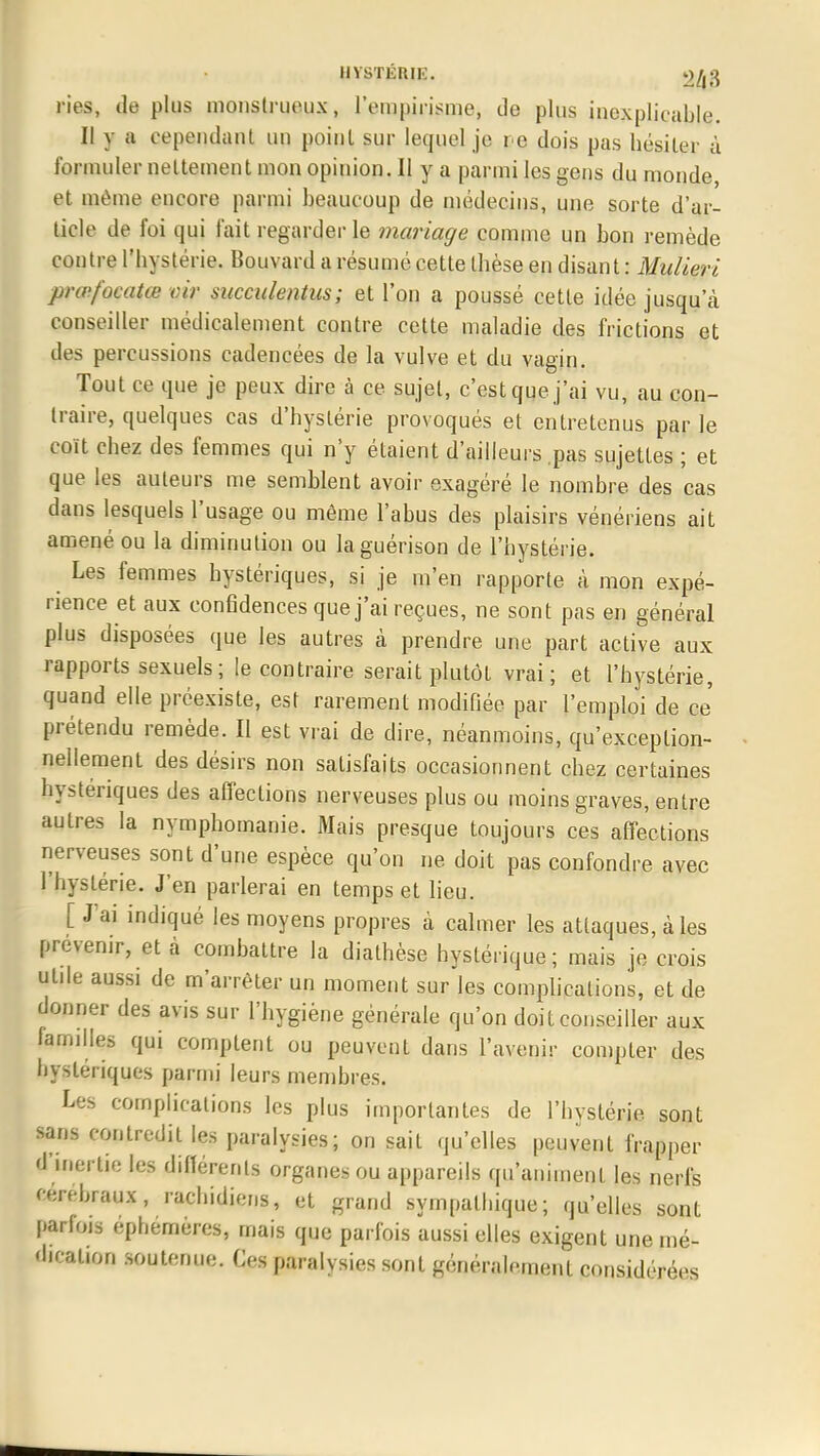 HYSTÉRIE. >2ll 3 ries, de plus monstrueux, l'empirisme, de plus inexplicable. Il y a cependant un point sur lequel je i e dois pas hésiter à formuler nettement mon opinion. Il y a parmi les gens du monde, et même encore parmi beaucoup de médecins, une sorte d'ar- ticle de foi qui fait regarder le mariage comme un bon remède contre l'hystérie. Bouvard a résumé cette thèse en disant : Mulieri prœfocatœ oir succulentus; et l'on a poussé cette idée jusqu'à conseiller médicalement contre cette maladie des frictions et des percussions cadencées de la vulve et du vagin. Tout ce que je peux dire à ce sujet, c'est que j'ai vu, au con- traire, quelques cas d'hystérie provoqués et entretenus par le coït chez des femmes qui n'y étaient d'ailleurs pas sujettes ; et que les auteurs me semblent avoir exagéré le nombre des cas dans lesquels l'usage ou môme l'abus des plaisirs vénériens ait amené ou la diminution ou laguérison de l'hystérie. Les femmes hystériques, si je m'en rapporte à mon expé- rience et aux confidences que j'ai reçues, ne sont pas en général plus disposées que les autres à prendre une part active aux rapports sexuels ; le contraire serait plutôt vrai; et l'hystérie, quand elle préexiste, est rarement modifiée par l'emploi de ce prétendu remède. Il est vrai de dire, néanmoins, qu'exception- nellement des désirs non satisfaits occasionnent chez certaines hystériques des affections nerveuses plus ou moins graves, entre autres la nymphomanie. Mais presque toujours ces affections nerveuses sont d'une espèce qu'on ne doit pas confondre avec l'hystérie. J'en parlerai en temps et lieu. [ J'ai indiqué les moyens propres à calmer les attaques, à les prévenir, et à combattre la dialhèse hystérique; mais je crois utde aussi de m'arrêter un moment sur les complications, et de donner des avis sur l'hygiène générale qu'on doit conseiller aux familles qui comptent ou peuvent dans l'avenir compter des hystériques parmi leurs membres. Les complications les plus importantes de l'hystérie sont sans contredit les paralysies; on sait qu'elles peuvent frapper d'inertie les différents organes ou appareils qu'animent les nerfs cérébraux, rachidiens, et grand sympathique; qu'elles sont parfois éphémères, mais que parfois aussi elles exigent une mé- dication soutenue. Ces paralysies sont généralement considérées