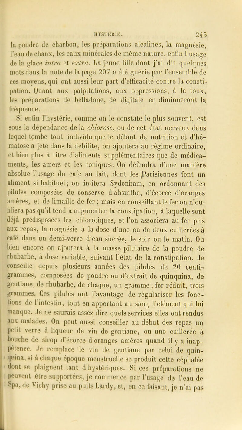 la poudre de charbon, les préparations alcalines, la magnésie, l'eau de chaux, les eaux minérales de même nature, enfin l'usage de la glace intra et extra. La jeune fille dont j'ai dit quelques mots dans la note de la page 207 a été guérie par l'ensemble de ces moyens, qui ont aussi leur part d'efficacité contre la consti- pation. Quant aux palpitations, aux oppressions, à la toux, les préparations de belladone, de digitale en diminueront la fréquence. Si enfin l'hystérie, comme on le constate le plus souvent, est sous la dépendance de la chlorose, ou de cet état nerveux dans lequel tombe tout individu que le défaut de nutrition et d'hé- matose a jeté dans la débilité, on ajoutera au régime ordinaire, et bien plus à titre d'aliments supplémentaires que de médica- ments, les amers et les toniques. On défendra d'une manière absolue l'usage du café au lait, dont les [Parisiennes font un aliment si habituel; on imitera Sydenham, en ordonnant des pilules composées de conserve d'absinthe, d'écorce d'oranges amères, et de limaille de fer ; mais en conseillant le fer on n'ou- bliera pas qu'il tend à augmenter la constipation, à laquelle sont déjà prédisposées les chlorotiques, et l'on associera au fer pris aux repas, la magnésie à la dose d'une ou de deux cuillerées à café dans un demi-verre d'eau sucrée, le soir ou le matin. Ou bien encore on ajoutera à la masse pilulaire de la poudre de rhubarbe, à dose variable, suivant l'état de la constipation. Je conseille depuis plusieurs années des pilules de 20 centi- grammes, composées de poudre ou d'extrait de quinquina, de gentiane, de rhubarbe, de chaque, un gramme ; fer réduit, trois grammes. Ces pilules ont l'avantage de régulariser les fonc- tions de l'intestin, tout en apportant au sang l'élément qui lui manque. Je ne saurais assez dire quels services elles ont rendus aux malades. On peut aussi conseiller au début des repas un petit verre à liqueur de vin de gentiane, ou une cuillerée à bouche de sirop d'écorce d'oranges amères quand il y a inap- pétence. Je remplace le vin de gentiane par celui de quin- quina, si à chaque époque menstruelle se produit cette céphalée dont se plaignent tant d'hystériques. Si ces préparations ne peuvent être supportées, je commence par l'usage de l'eau de 8pa, de Vichy prise au puits Lardy, et, en ce faisant, je n'ai pas