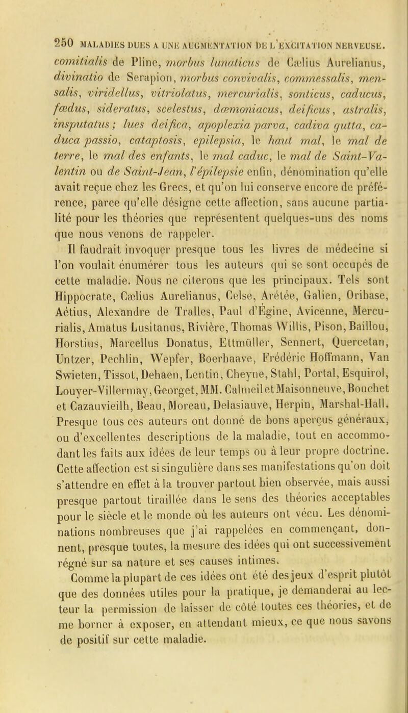 comitialis de Pline, morbus lunaticus de Ca'lius Aurelianus, divinatio de Serapion, morbus convivalis, commcssalis, men- salis, viridellus, vitriolatus, mercurialis, sonticus, caducus, fœdus, sideratus, scelestus, dœmoniacus, deificus, astralis, insputatus ; lues dci/ica, apoplexia parva, cadiva cjutta, ca- duca jmssio, cataptosis, epilepsia, le haut mal, le mal de terre, le mal des enfants, le mal caduc, le mal de Saint-Va- lentin ou de Saint-Jean, l'épilepsie enfin, dénomination qu'elle avait reçue chez les Grecs, et qu'on lui conserve encore de préfé- rence, parce qu'elle désigne cette affection, sans aucune partia- lité pour les théories que représentent quelques-uns des noms que nous venons de rappeler. Il faudrait invoquer presque tous les livres de médecine si l'on voulait énumérer tous les auteurs qui se sont occupés de celte maladie. Nous ne citerons que les principaux. Tels sont Hippocrate, Cselius Aurelianus, Celse, Arétée, Galien, Oribase, Aétius, Alexandre de Tralles, Paul d'Egine, Avicenne, Mercu- rialis, Amatus Lusitanus, Rivière, Thomas Willis, Pison, Baillou, Horstius, Marcellus Donatus, Ettmûller, Sennert, Quercetan, Untzer, Pechlin, Wepfer, Boerhaave, Frédéric Hoffmann, Van Swieten, Tissot,Dehaen, Lentin, Cheyne, Stahl, Portai, Esquirol, Louyer-Villermay,Georget,MM.CalmeiletMaisonneuve,Bouchet et Cazauvieilh, Beau, Moreau, Delasiauve, Herpin, Marshal-Hall. Presque tous ces auteurs ont donné de bons aperçus généraux, ou d'excellentes descriptions de la maladie, tout en accommo- dant les faits aux idées de leur temps ou à leur propre doctrine. Cette affection est si singulière dans ses manifestations qu'on doit s'attendre en effet à la trouver partout bien observée, mais aussi presque partout tiraillée dans le sens des théories acceptables pour le siècle et le monde où les auteurs ont vécu. Les dénomi- nations nombreuses que j'ai rappelées en commençant, don- nent, presque toutes, la mesure des idées qui ont successivement régné sur sa nature et ses causes intimes. Comme la plupart de ces idées ont été des jeux d'esprit plutôt que des données utiles pour la pratique, je demanderai au lec- teur la permission de laisser de côté toutes ces théories, et de me borner à exposer, en attendant mieux, ce que nous savons de positif sur cette maladie.