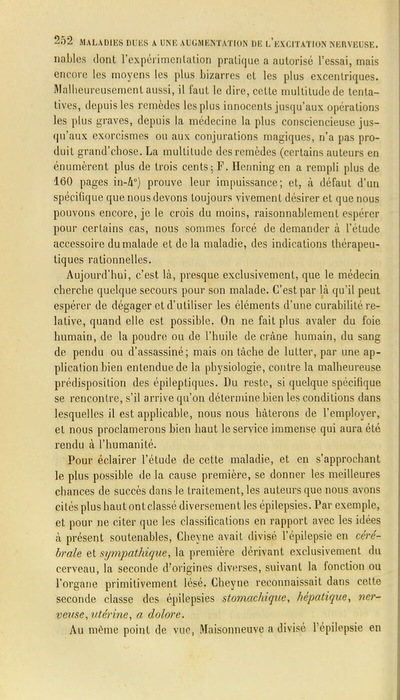 nables dont l'expérimentation pratique a autorisé l'essai, mais encore les moyens les plus bizarres et les plus excentriques. Malheureusement aussi, il faut le dire, cette multitude de tenta- tives, depuis les remèdes les plus innocents jusqu'aux opérations les plus graves, depuis la médecine la plus consciencieuse jus- qu'aux exorcismes ou aux conjurations magiques, n'a pas pro- duit grand'chose. La multitude des remèdes (certains auteurs en énumèrent plus de trois cents-, F. Henning en a rempli plus de 160 pages in-Zi°) prouve leur impuissance; et, à défaut d'un spécifique que nous devons toujours vivement désirer et que nous pouvons encore, je le crois du moins, raisonnablement espérer pour certains cas, nous sommes forcé de demander à l'étude accessoire du malade et de la maladie, des indications thérapeu- tiques rationnelles. Aujourd'hui, c'est là, presque exclusivement, que le médecin cherche quelque secours pour son malade. C'est par là qu'il peut espérer de dégager et d'utiliser les éléments d'une curabilité re- lative, quand elle est possible. On ne fait plus avaler du foie humain, de la poudre ou de l'huile de crâne humain, du sang de pendu ou d'assassiné; mais on tâche de lutter, par une ap- plication bien entendue de la physiologie, contre la malheureuse prédisposition des épileptiques. Du reste, si quelque spécifique se rencontre, s'il arrive qu'on détermine bien les conditions dans lesquelles il est applicable, nous nous hâterons de l'employer, et nous proclamerons bien haut le service immense qui aura été rendu à l'humanité. Pour éclairer l'étude de cette maladie, et en s'approchant le plus possible de la cause première, se donner les meilleures chances de succès dans le traitement, les auteurs que nous avons cités plus haut ont classé diversement les épilepsies. Par exemple, et pour ne citer que les classifications en rapport avec les idées à présent soutenables, Cheyne avait divisé l'épilepsie en céré- brale et sympathique, la première dérivant exclusivement du cerveau, la seconde d'origines diverses, suivant la fonction ou l'organe primitivement lésé. Cheyne reconnaissait dans cette seconde classe des épilepsies stomachique, hépatique, ner- veuse, utérine, a dolore. Au même point de vue, Maisonneuve a divisé l'épilepsie en