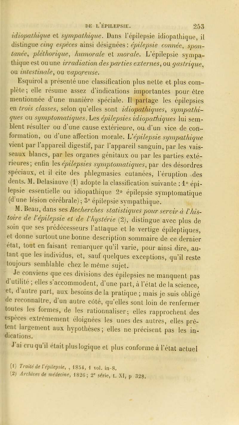 idiopathique et sympathique. Dans l'épilepsie idiopathique, il distingue c/w/ espèces ainsi désignées: épilepsie connée, spon- tanée, pléthorique, humorale et morale. L'épilepsie sympa- thique est ou une irradiation des parties externes, ou yastrique, ou intestinale, ou vaporeuse. Esquirol a présenté une classification plus nette et plus com- plète; elle résume assez d'indications importantes pour être mentionnée d'une manière spéciale. II partage les épilepsies en trois classes, selon qu'elles sont idiopathiqites, sympathi- ques ou symptomatiques. Les épilepsies idiopatîiiques lui sem- blent résulter ou d'une cause extérieure, ou, d'un vice de con- formation, ou d'une affection morale. Vépilepsie. sympathique vient par l'appareil digestif, par l'appareil sanguin, par les vais- seaux blancs, par les organes génitaux ou par les parties exté- rieures; enfin les épilepsies symptomatiques, par des désordres spéciaux, et il cite des pblegmasies cutanées, l'éruption des dents. M. Delasiauve (1) adopte la classification suivante : 1° épi- lepsie essentielle ou idiopathique 2° épilepsie symptomatique (d'une lésion cérébrale) ; 3° épilepsie sympathique. M. Beau, dans ses Recherches statistiques pour servir à l'his- toire de l'épilepsie et de l'hystérie (2), distingue avec plus de soin que ses prédécesseurs l'attaque et le vertige épilepliques, et donne surtout une bonne description sommaire de ce dernier état, tout en faisant remarquer qu'il varie, pour ainsi dire, au- tant que les individus, et, sauf quelques exceptions, qu'il reste toujours semblable chez le même sujet. Je conviens que ces divisions des épilepsies ne manquent pas d'utilité ; elles s'accommodent, d'une part, à l'état de la science, et, d'autre part, aux besoins de la pratique ; mais je suis obligé de reconnaître, d'un autre côté, qu'elles sont loin de renfermer toutes les formes, de les rationnaliser; elles rapprochent des espèces extrêmement éloignées les unes des autres, elles prê- tent largement aux hypothèses ; elles ne précisent pas les in- dications. J'ai cru qu'il était plus logique et plus conforme à l'état actuel (1) Traité de l'épilepsie, , 1851, 1 vol. in-8. (2) Archives de médecine, 182G; 2e série, t. XI, p 323.