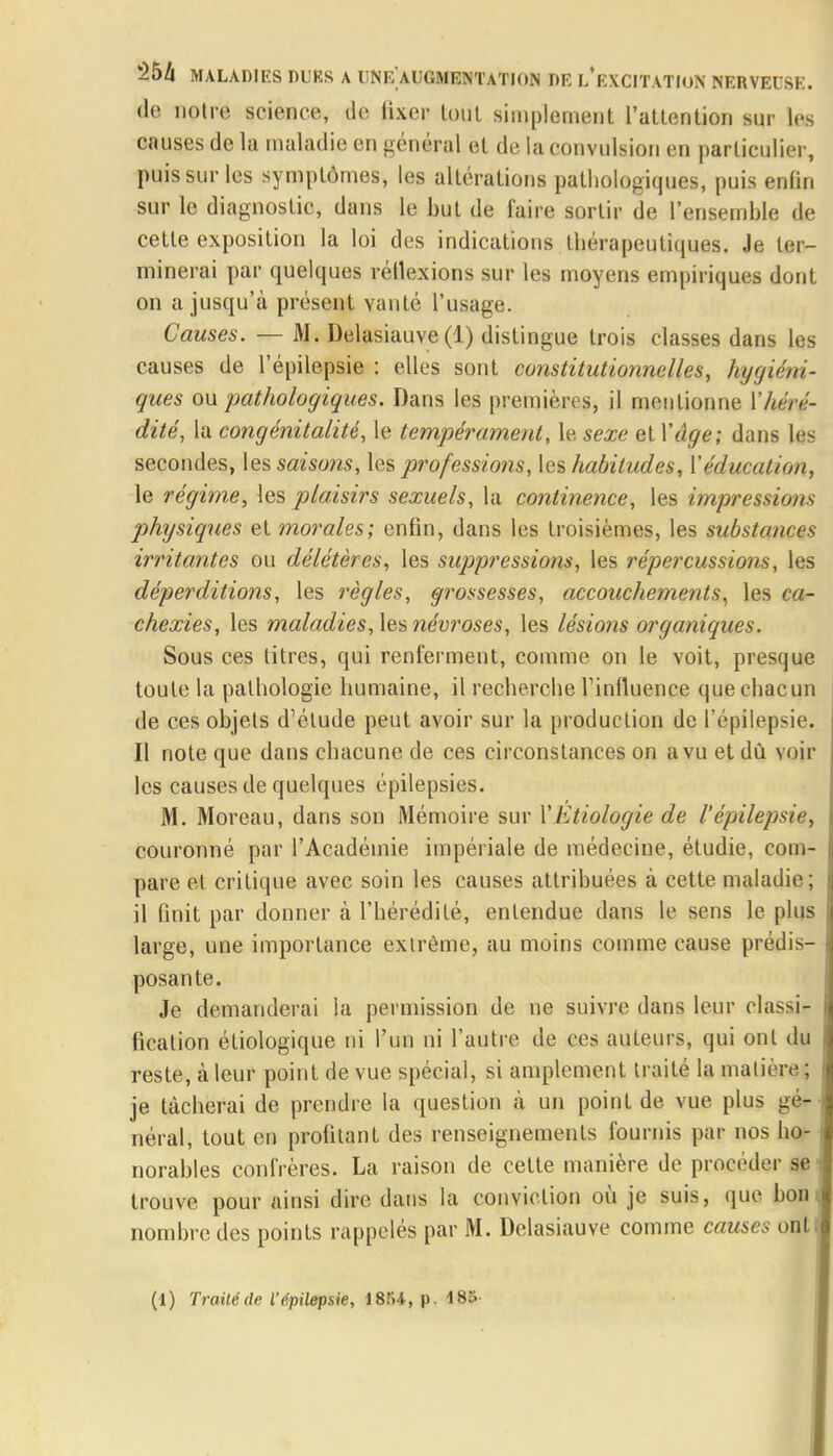 de notre science, de fixer lout simplement l'attention sur les causes de la maladie en général et de la convulsion en particulier, puis sur les symptômes, les altérations pathologiques, puis enfin sur le diagnostic, dans le but de faire sortir de l'ensemble de cette exposition la loi des indications thérapeutiques. Je ter- minerai par quelques réflexions sur les moyens empiriques dont on a jusqu'à présent vanté l'usage. Causes. — M. Delasiauve(1) distingue trois classes dans les causes de l'épilepsie : elles sont constitutionnelles, hygiéni- ques ou pathologiques. Dans les premières, il mentionne Yhéré- dité, la congénitalité, le tempérament, le sexe et Vâge; dans les secondes, les saisons, les professions, les habitudes, Y éducation, le régime, les plaisirs sexuels, la continence, les impressions physiques et morales; enfin, dans les troisièmes, les substances irritantes ou délétères, les suppressions, les répercussions, les déperditions, les règles, grossesses, accouchements, les ca- chexies, les maladies, les névroses, les lésions organiques. Sous ces titres, qui renferment, comme on le voit, presque toute la pathologie humaine, il recherche l'influence que chacun de ces objets d'étude peut avoir sur la production de l'épilepsie. Il note que dans chacune de ces circonstances on a vu et dû voir les causes de quelques épilepsies. M. Moreau, dans son Mémoire sur l'Etiologie de l'épilepsie, couronné par l'Académie impériale de médecine, étudie, com- pare et critique avec soin les causes attribuées à cette maladie; il finit par donner à l'hérédité, entendue dans le sens le plus large, une importance extrême, au moins comme cause prédis- posante. Je demanderai la permission de ne suivre dans leur classi- fication étiologique ni l'un ni l'autre de ces auteurs, qui ont du reste, à leur point de vue spécial, si amplement traité la matière ; je tâcherai de prendre la question à un point de vue plus gé- néral, tout en profitant des renseignements fournis par nos ho- norables confrères. La raison de cette manière de procéder se trouve pour ainsi dire dans la conviction où je suis, que bon nombre des points rappelés par M. Delasiauve comme causer on! (1) Traité de l'épilepsie, 18Î14, p. 185-
