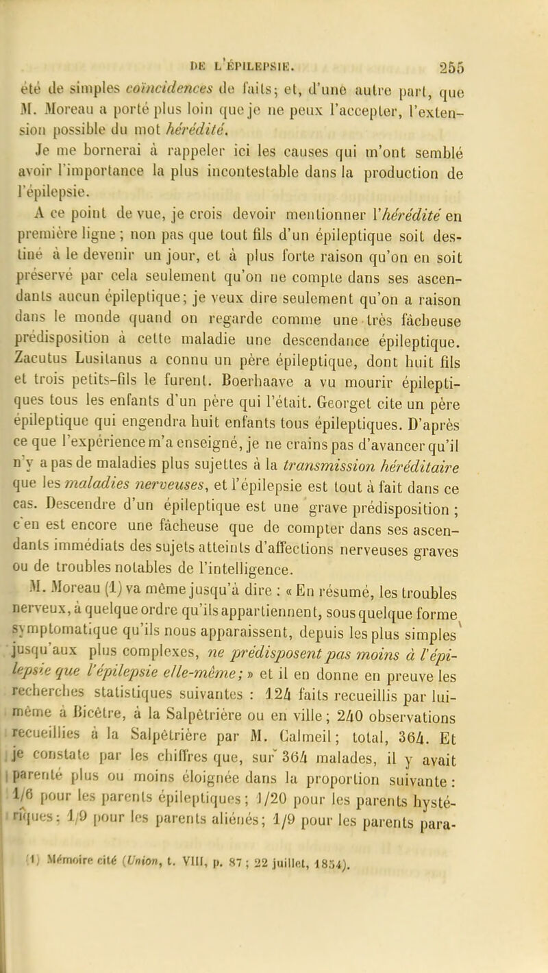 été île simples coïncidences do laits; et, d'une autre part, que M. Moreau a porté plus loin que je ne peux l'aecepter, l'exten- sion possible du mot hérédité. Je me bornerai à rappeler ici les causes qui m'ont semblé avoir l'importance la plus incontestable dans la production de l'épilepsie. A ce point de vue, je crois devoir mentionner Y hérédité en première ligne ; non pas que tout fds d'un épileptique soit des- tine à le devenir un jour, et à plus forte raison qu'on en soit préservé par cela seulement qu'on ne compte dans ses ascen- dants aucun épileptique; je veux dire seulement qu'on a raison dans le monde quand on regarde comme une très fâcheuse prédisposition à cette maladie une descendance épileptique. Zacutus Lusitanus a connu un père épileptique, dont huit fds et trois petits-fils le furent. Boerhaave a vu mourir épilepti- ques tous les enfants d'un père qui l'était. Georgel cite un père épileptique qui engendra huit enfants tous épileptiques. D'après ce que l'expérience m'a enseigné, je ne crains pas d'avancer qu'il n'y a pas de maladies plus sujettes à la transmission héréditaire que les maladies nerveuses, et l'épilepsie est tout à fait dans ce cas. Descendre d'un épileptique est une grave prédisposition ; c'en est encore une fâcheuse que de compter dans ses ascen- dants immédiats des sujets atteints d'affections nerveuses graves ou de troubles notables de l'intelligence. M. Moreau (1) va même jusqu'à dire : « En résumé, les troubles nerveux, à quelque ordre qu'ils appartiennent, sous quelque forme symptomatique qu'ils nous apparaissent, depuis les plus simples' jusqu'aux plus complexes, ne prédisposent pas moins à l'épi- lepsie que l'épilepsie elle-même; » et il en donne en preuve les recherches statistiques suivantes : 124 faits recueillis par lui- même a Bicètre, à la Salpètrière ou en ville ; 240 observations recueillies à la Salpètrière par M. Calmeil ; total, 364. Et je constate par les chiffres que, sur 3(54 malades, il y avait I parenté plus ou moins éloignée dans la proportion suivante : 1/6 pour les parents épileptiques; J/20 pour les parents hysté- mques: 1/9 pour les parents aliénés; 1/9 pour les parents para- Il) Mémoire cité (Union, t. VIII, p. S7 ; 22 juillet, 1854).