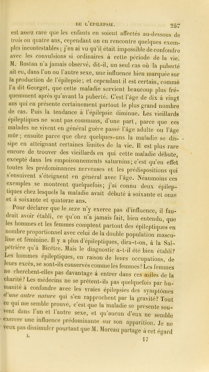 est assez rare que les enfants en soient affectés au-dessous de trois ou quatre ans, cependant on en rencontre quelques exem- ples incontestables: j'en ai vu qu'il était impossible de confondre avec les convulsions si ordinaires à cette période de la vie. M. Roslan n'a jamais observé, dit-il, un seul cas où la puberté ait eu, dans l'un ou l'autre sexe, une influence bien marquée sur la production de l'épilepsie; et cependant il est certain, commé l'a dit Georget, que cette maladie survient beaucoup plus fré- quemment après qu'avant la puberté. C'est l'âge de dix à vingt ans qui en présente certainement partouL le plus grand nombre de cas. Puis la tendance à l'épilepsie diminue. Les vieillards epilepliques ne sont pas communs, d'une part, parce que ces malades ne vivent en général guère passé l'âge adulte ou l'âge mûr; ensuite parce que cbez quelques-uns la maladie se dis- sipe en atteignant certaines limites de la vie. Il est plus rare encore de trouver des vieillards en qui celte maladie débute, excepté dans les empoisonnements saturnins; c'est qu'en effet toutes les prédominances nerveuses et les prédispositions qui s'ensuivent s'éteignent en général avec l'âge. Néanmoins ces exemples se montrent quelquefois; j'ai connu deux épilep- liques chez lesquels la maladie avait débuté à soixante et onze et à soixante et quatorze ans. Pour déclarer que le sexe n'y exerce pas d'influence, il fau- drait avoir établi, ce qu'on n'a jamais fait, bien entendu, que les hommes et les femmes comptent partout des épileptiques en nombre proportionnel avec celui de la double population mascu- line et féminine. Il y a plus d'épileptiques, dira-t-on, à la Sal- pétr.ere qu'à Bicêtre. Mais le diagnostic a-t-il été bien établi? Les hommes épileptiques, en raison de leurs occupations, de leurs excès, se sont-ils conservés comme les femmes? Les femmes ne cherchent-elles pas davantage à entrer dans ces asiles de la chante / Les médecins ne se prôtent-ils pas quelquefois par hu- manité a confondre avec les vraies épilepsies des symptômes dune autre nature qui s'en rapprochent par la gravité? Tout ce qui me semble prouvé, c'est que la maladie se présente sou- rent dans l'un et l'autre sexe, et qu'aucun d'eux ne semble •exercer une influence prédominante sur son apparition. Je ne veux pas dissimuler pourtant que 31. Moreau partage à cet égard * 17