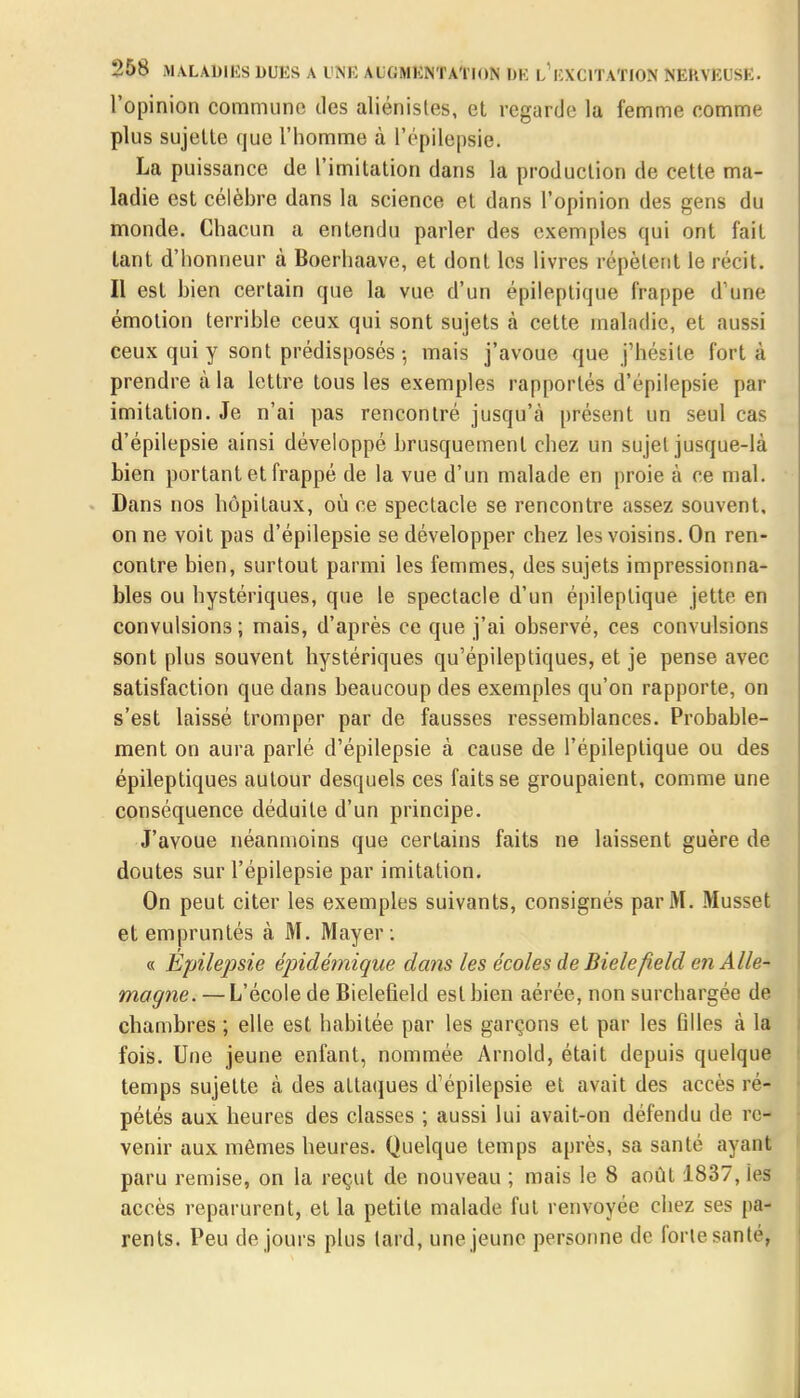 l'opinion commune des aliénistes, et regarde la femme comme plus sujette que l'homme à l'épilepsie. La puissance de l'imitation dans la production de cette ma- ladie est célèbre dans la science et dans l'opinion des gens du monde. Chacun a entendu parler des exemples qui ont fait tant d'honneur à Boerhaavc, et dont les livres répètent le récit. Il est bien certain que la vue d'un épileptique frappe d'une émotion terrible ceux qui sont sujets à cette maladie, et aussi ceux qui y sont prédisposés -, mais j'avoue que j'hésite fort à prendre à la lettre tous les exemples rapportés d'épilepsie par imitation. Je n'ai pas rencontré jusqu'à présent un seul cas d'épilepsie ainsi développé brusquement chez un sujet jusque-là bien portant et frappé de la vue d'un malade en proie à ce mal. Dans nos hôpitaux, où ee spectacle se rencontre assez souvent, on ne voit pas d'épilepsie se développer chez les voisins. On ren- contre bien, surtout parmi les femmes, des sujets impressionna- bles ou hystériques, que le spectacle d'un épileptique jette en convulsions; mais, d'après ce que j'ai observé, ces convulsions sont plus souvent hystériques qu'épileptiques, et je pense avec satisfaction que dans beaucoup des exemples qu'on rapporte, on s'est laissé tromper par de fausses ressemblances. Probable- ment on aura parlé d'épilepsie à cause de l'épileptique ou des épileptiques autour desquels ces faits se groupaient, comme une conséquence déduite d'un principe. J'avoue néanmoins que certains faits ne laissent guère de doutes sur l'épilepsie par imitation. On peut citer les exemples suivants, consignés par M. Musset et empruntés à M. Mayer : « Épilepsie épidémique dans les écoles deBielefield en Alle- magne. — L'école de Bielefield est bien aérée, non surchargée de chambres ; elle est habitée par les garçons et par les filles à la fois. Une jeune enfant, nommée Arnold, était depuis quelque temps sujette à des attaques d'épilepsie et avait des accès ré- pétés aux heures des classes ; aussi lui avait-on défendu de re- venir aux mômes heures. Quelque temps après, sa santé ayant paru remise, on la reçut de nouveau ; mais le 8 août 1837, les accès reparurent, et la petite malade fut renvoyée chez ses pa- rents. Peu de jours plus tard, une jeune personne de forte sa n le,