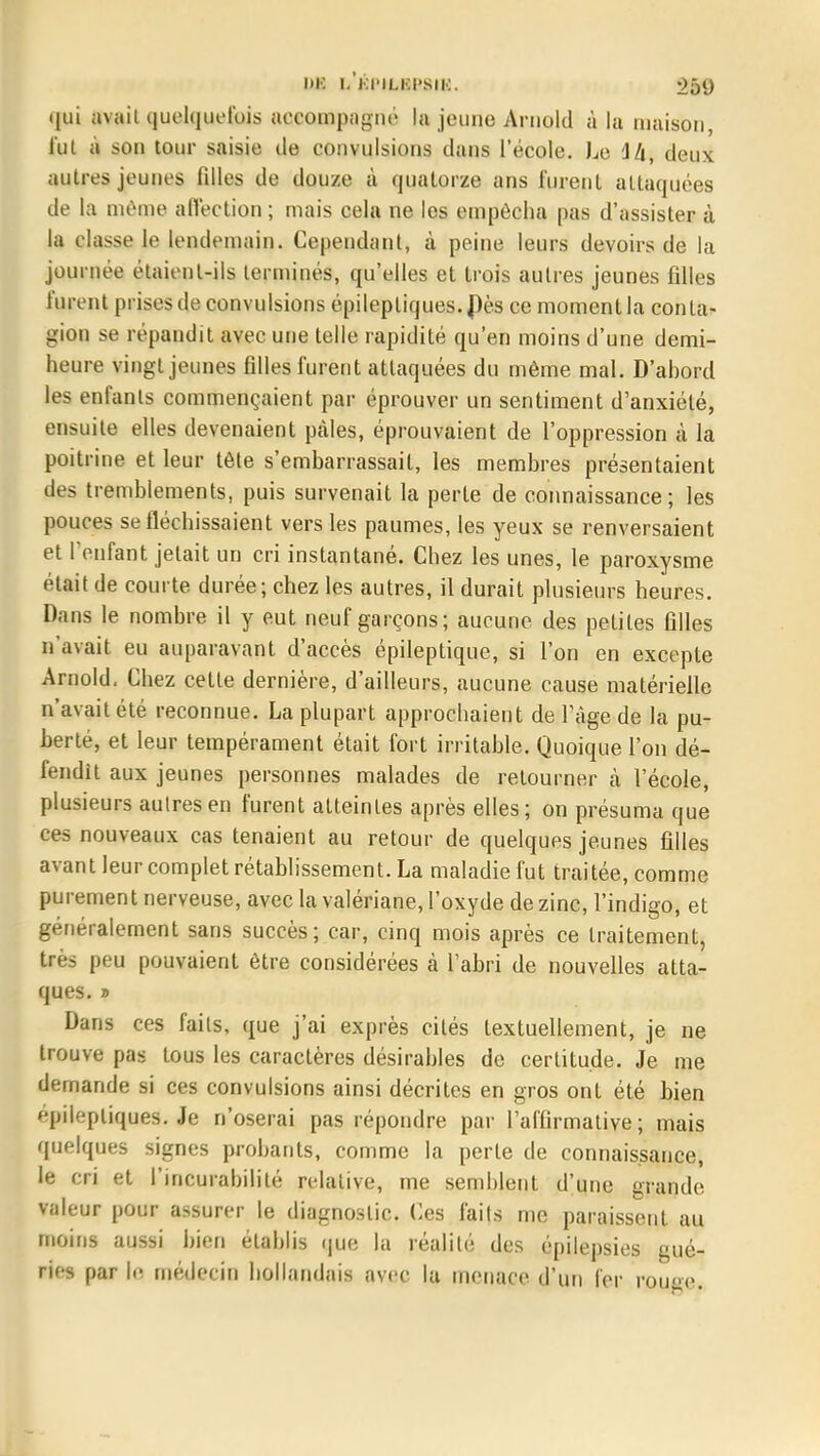 DK I.'kI'ILKI'SIK. -)5t) qui avait quelquefois accompagné la jeune Arnold à la maison, l'ut à son tour saisie de convulsions dans l'école. Le ili, deux autres jeunes filles de douze à quatorze ans lurent attaquées de la même affection ; mais cela ne les empêcha pas d'assister à la classe le lendemain. Cependant, à peine leurs devoirs de la journée étaient-ils terminés, qu'elles et trois autres jeunes filles furent prises de convulsions épilepliques. Dès ce moment la conta- gion se répandit avec une telle rapidité qu'en moins d'une demi- heure vingt jeunes filles furent attaquées du même mal. D'ahord les enfants commençaient par éprouver un sentiment d'anxiété, ensuite elles devenaient pcàles, éprouvaient de l'oppression à la poitrine et leur tète s'embarrassait, les membres présentaient des tremblements, puis survenait la perte de connaissance; les pouces se fléchissaient vers les paumes, les yeux se renversaient et l'enfant jetait un cri instantané. Chez les unes, le paroxysme était de courte durée; chez les autres, il durait plusieurs heures. Dans le nombre il y eut neuf garçons; aucune des petites filles n'avait eu auparavant d'accès épileptique, si l'on en excepte Arnold- Chez cette dernière, d'ailleurs, aucune cause matérielle n'avait été reconnue. La plupart approchaient de l'âge de la pu- berté, et leur tempérament était fort irritable. Quoique l'on dé- fendit aux jeunes personnes malades de retourner à l'école, plusieurs autres en furent atteintes après elles ; on présuma que ces nouveaux cas tenaient au retour de quelques jeunes filles avant leur complet rétablissement. La maladie fut traitée, comme purement nerveuse, avec la valériane, l'oxyde de zinc, l'indigo, et généralement sans succès; car, cinq mois après ce traitement, très peu pouvaient être considérées à l'abri de nouvelles atta- ques. » Dans ces faits, que j'ai exprès cités textuellement, je ne trouve pas tous les caractères désirables de certitude. Je me demande si ces convulsions ainsi décrites en gros ont été bien épilepliques. Je n'oserai pas répondre par l'affirmative; mais quelques signes probants, comme la perte de connaissance, le cri et l'incurabilité relative, me semblent d'une grande valeur pour assurer le diagnostic. Ces faits me paraissent au moins aussi bien établis que la réalité des épilepsies gué- rifs par h; médecin hollandais avec la menace d'un 1er rouge.