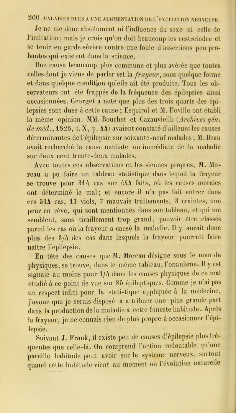 Je ne nie donc absolument ni l'influence du sexe ni celle de l'imitation; mais je crois qu'on doit beaucoup les restreindre et se tenir en garde sévère contre une foule d'assertions peu pro- bantes qui existent dans la science. Une cause beaucoup plus commune et plus avérée que toutes celles dont je viens de parler est la frayeur, sous quelque forme et dans quelque condition qu'elle ait été produite. Tous les ob- servateurs ont été frappés de la fréquence des épilepsies ainsi occasionnées. Georget a noté que plus des trois quarts des épi- lepsies sont dues à cette cause ; Esquirol et M. Foville ont établi la môme opinion. MM. Bouchet et Cazauvieilh (A?'chives gén. de méd., 1826, t. X, p. Ixlx) avaient constaté d'ailleurs les causes déterminantes de l'épilepsie sur soixante-neuf malades ; M. Beau avait recherché la cause médiate ou immédiate de la maladie sur deux cent trente-deux malades. Avec toutes ces observations et les siennes propres, M. Mo- reau a pu faire un tableau statistique dans lequel la frayeur se trouve pour 314 cas sur 444 faits, où les causes morales ont déterminé le mal ; et encore il n'a pas fait entrer dans ces 314 cas, 11 viols, 7 mauvais traitements, 3 craintes, une peur en rêve, qui sont mentionnés dans son tableau, et qui me semblent, sans tiraillement trop grand, pouvoir être classés parmi les cas où la frayeur a causé la maladie. Il y aurait donc plus des 3/4 des cas dans lesquels la frayeur pourrait faire naître l'épilepsie. En tête des causes que M. Moreau désigne sous le nom de physiques, se trouve, dans le même tableau, l'onanisme. Il y est signalé au moins pour 1/4 dans les causes physiques de ce mal étudié à ce point de vue sur 85 épileptiques. Comme je n'ai pas un respect infini pour la statistique appliquée à la médecine, j'avoue que je serais disposé à attribuer une plus grande part dans la production de la maladie à cette funeste habitude. Après la frayeur, je ne connais rien de plus propre à occasionner l'épi- lepsie. Suivant J. Frank, il existe peu de causes d'épilepsie plus fré- quentes que celle-là. On comprend l'action redoutable qu'une pareille habitude peut avoir sur le système nerveux, surtout quand cette habitude vient au moment où l'évolution naturelle